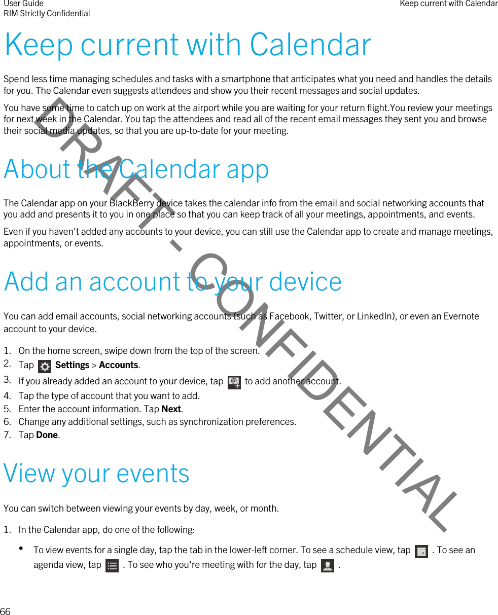 DRAFT - CONFIDENTIALKeep current with CalendarSpend less time managing schedules and tasks with a smartphone that anticipates what you need and handles the details for you. The Calendar even suggests attendees and show you their recent messages and social updates.You have some time to catch up on work at the airport while you are waiting for your return flight.You review your meetings for next week in the Calendar. You tap the attendees and read all of the recent email messages they sent you and browse their social media updates, so that you are up-to-date for your meeting.About the Calendar appThe Calendar app on your BlackBerry device takes the calendar info from the email and social networking accounts that you add and presents it to you in one place so that you can keep track of all your meetings, appointments, and events.Even if you haven&apos;t added any accounts to your device, you can still use the Calendar app to create and manage meetings, appointments, or events.Add an account to your deviceYou can add email accounts, social networking accounts (such as Facebook, Twitter, or LinkedIn), or even an Evernote account to your device.1. On the home screen, swipe down from the top of the screen.2. Tap    Settings &gt; Accounts.3. If you already added an account to your device, tap    to add another account.4. Tap the type of account that you want to add.5. Enter the account information. Tap Next.6. Change any additional settings, such as synchronization preferences.7. Tap Done.View your eventsYou can switch between viewing your events by day, week, or month.1. In the Calendar app, do one of the following:•To view events for a single day, tap the tab in the lower-left corner. To see a schedule view, tap    . To see an agenda view, tap    . To see who you&apos;re meeting with for the day, tap    .User GuideRIM Strictly Confidential Keep current with Calendar66 