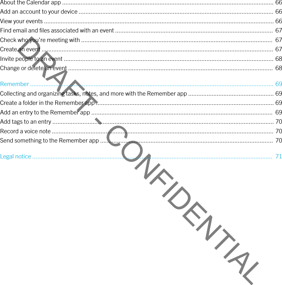 DRAFT - CONFIDENTIALAbout the Calendar app .............................................................................................................................. 66Add an account to your device .................................................................................................................... 66View your events ......................................................................................................................................... 66Find email and files associated with an event ..............................................................................................  67Check who you&apos;re meeting with ..................................................................................................................  67Create an event .......................................................................................................................................... 67Invite people to an event ............................................................................................................................. 68Change or delete an event ..........................................................................................................................  68Remember ................................................................................................................................................. 69Collecting and organizing tasks, notes, and more with the Remember app ................................................... 69Create a folder in the Remember app .......................................................................................................... 69Add an entry to the Remember app ............................................................................................................  69Add tags to an entry .................................................................................................................................... 70Record a voice note .................................................................................................................................... 70Send something to the Remember app .......................................................................................................  70Legal notice ...............................................................................................................................................  71