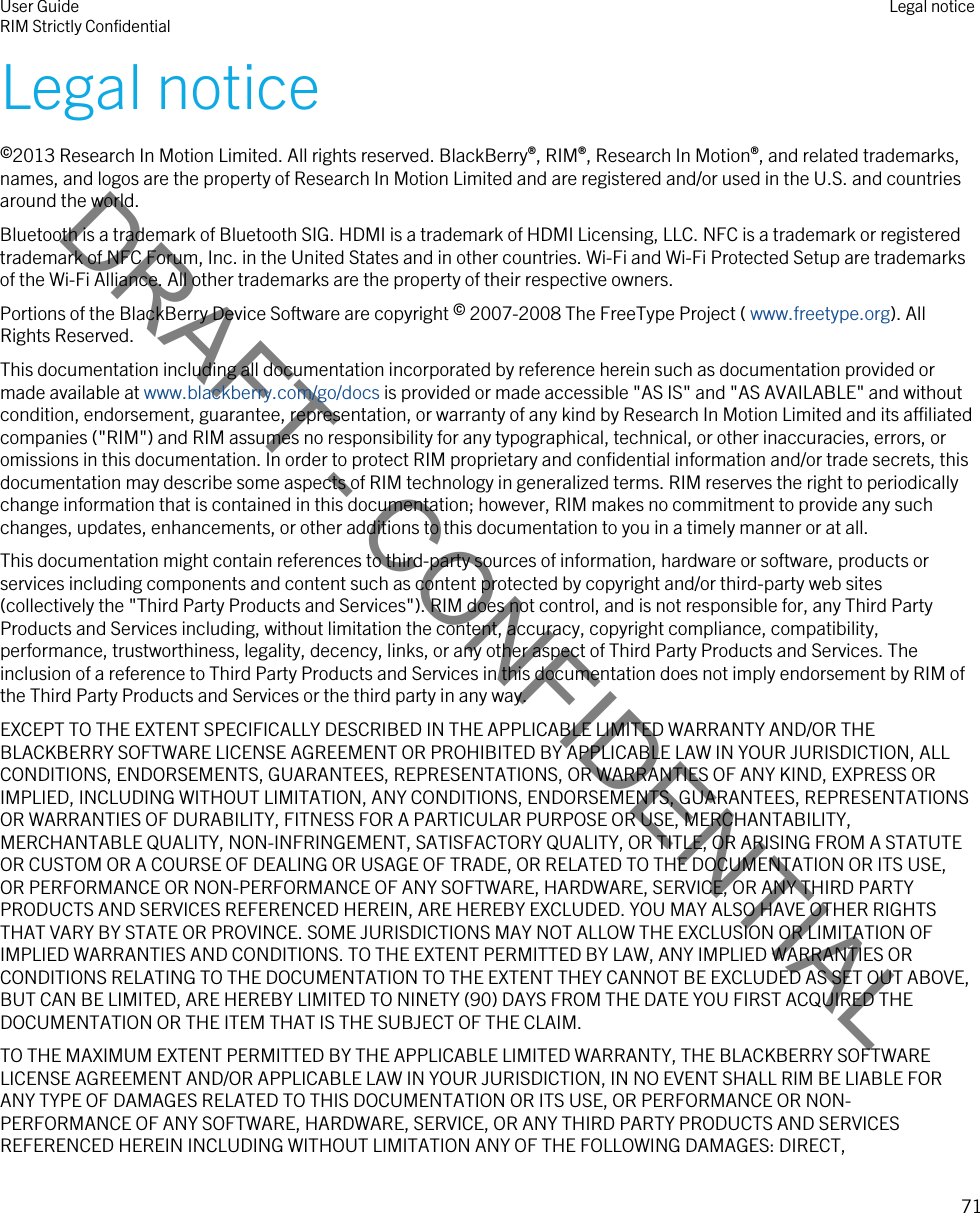 DRAFT - CONFIDENTIALLegal notice©2013 Research In Motion Limited. All rights reserved. BlackBerry®, RIM®, Research In Motion®, and related trademarks, names, and logos are the property of Research In Motion Limited and are registered and/or used in the U.S. and countries around the world.Bluetooth is a trademark of Bluetooth SIG. HDMI is a trademark of HDMI Licensing, LLC. NFC is a trademark or registered trademark of NFC Forum, Inc. in the United States and in other countries. Wi-Fi and Wi-Fi Protected Setup are trademarks of the Wi-Fi Alliance. All other trademarks are the property of their respective owners.Portions of the BlackBerry Device Software are copyright © 2007-2008 The FreeType Project ( www.freetype.org). All Rights Reserved.This documentation including all documentation incorporated by reference herein such as documentation provided or made available at www.blackberry.com/go/docs is provided or made accessible &quot;AS IS&quot; and &quot;AS AVAILABLE&quot; and without condition, endorsement, guarantee, representation, or warranty of any kind by Research In Motion Limited and its affiliated companies (&quot;RIM&quot;) and RIM assumes no responsibility for any typographical, technical, or other inaccuracies, errors, or omissions in this documentation. In order to protect RIM proprietary and confidential information and/or trade secrets, this documentation may describe some aspects of RIM technology in generalized terms. RIM reserves the right to periodically change information that is contained in this documentation; however, RIM makes no commitment to provide any such changes, updates, enhancements, or other additions to this documentation to you in a timely manner or at all.This documentation might contain references to third-party sources of information, hardware or software, products or services including components and content such as content protected by copyright and/or third-party web sites (collectively the &quot;Third Party Products and Services&quot;). RIM does not control, and is not responsible for, any Third Party Products and Services including, without limitation the content, accuracy, copyright compliance, compatibility, performance, trustworthiness, legality, decency, links, or any other aspect of Third Party Products and Services. The inclusion of a reference to Third Party Products and Services in this documentation does not imply endorsement by RIM of the Third Party Products and Services or the third party in any way.EXCEPT TO THE EXTENT SPECIFICALLY DESCRIBED IN THE APPLICABLE LIMITED WARRANTY AND/OR THE BLACKBERRY SOFTWARE LICENSE AGREEMENT OR PROHIBITED BY APPLICABLE LAW IN YOUR JURISDICTION, ALL CONDITIONS, ENDORSEMENTS, GUARANTEES, REPRESENTATIONS, OR WARRANTIES OF ANY KIND, EXPRESS OR IMPLIED, INCLUDING WITHOUT LIMITATION, ANY CONDITIONS, ENDORSEMENTS, GUARANTEES, REPRESENTATIONS OR WARRANTIES OF DURABILITY, FITNESS FOR A PARTICULAR PURPOSE OR USE, MERCHANTABILITY, MERCHANTABLE QUALITY, NON-INFRINGEMENT, SATISFACTORY QUALITY, OR TITLE, OR ARISING FROM A STATUTE OR CUSTOM OR A COURSE OF DEALING OR USAGE OF TRADE, OR RELATED TO THE DOCUMENTATION OR ITS USE, OR PERFORMANCE OR NON-PERFORMANCE OF ANY SOFTWARE, HARDWARE, SERVICE, OR ANY THIRD PARTY PRODUCTS AND SERVICES REFERENCED HEREIN, ARE HEREBY EXCLUDED. YOU MAY ALSO HAVE OTHER RIGHTS THAT VARY BY STATE OR PROVINCE. SOME JURISDICTIONS MAY NOT ALLOW THE EXCLUSION OR LIMITATION OF IMPLIED WARRANTIES AND CONDITIONS. TO THE EXTENT PERMITTED BY LAW, ANY IMPLIED WARRANTIES OR CONDITIONS RELATING TO THE DOCUMENTATION TO THE EXTENT THEY CANNOT BE EXCLUDED AS SET OUT ABOVE, BUT CAN BE LIMITED, ARE HEREBY LIMITED TO NINETY (90) DAYS FROM THE DATE YOU FIRST ACQUIRED THE DOCUMENTATION OR THE ITEM THAT IS THE SUBJECT OF THE CLAIM.TO THE MAXIMUM EXTENT PERMITTED BY THE APPLICABLE LIMITED WARRANTY, THE BLACKBERRY SOFTWARE LICENSE AGREEMENT AND/OR APPLICABLE LAW IN YOUR JURISDICTION, IN NO EVENT SHALL RIM BE LIABLE FOR ANY TYPE OF DAMAGES RELATED TO THIS DOCUMENTATION OR ITS USE, OR PERFORMANCE OR NON-PERFORMANCE OF ANY SOFTWARE, HARDWARE, SERVICE, OR ANY THIRD PARTY PRODUCTS AND SERVICES REFERENCED HEREIN INCLUDING WITHOUT LIMITATION ANY OF THE FOLLOWING DAMAGES: DIRECT, User GuideRIM Strictly Confidential Legal notice71 