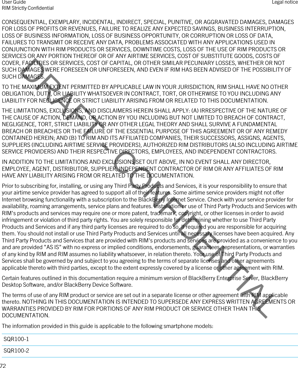 DRAFT - CONFIDENTIALCONSEQUENTIAL, EXEMPLARY, INCIDENTAL, INDIRECT, SPECIAL, PUNITIVE, OR AGGRAVATED DAMAGES, DAMAGES FOR LOSS OF PROFITS OR REVENUES, FAILURE TO REALIZE ANY EXPECTED SAVINGS, BUSINESS INTERRUPTION, LOSS OF BUSINESS INFORMATION, LOSS OF BUSINESS OPPORTUNITY, OR CORRUPTION OR LOSS OF DATA, FAILURES TO TRANSMIT OR RECEIVE ANY DATA, PROBLEMS ASSOCIATED WITH ANY APPLICATIONS USED IN CONJUNCTION WITH RIM PRODUCTS OR SERVICES, DOWNTIME COSTS, LOSS OF THE USE OF RIM PRODUCTS OR SERVICES OR ANY PORTION THEREOF OR OF ANY AIRTIME SERVICES, COST OF SUBSTITUTE GOODS, COSTS OF COVER, FACILITIES OR SERVICES, COST OF CAPITAL, OR OTHER SIMILAR PECUNIARY LOSSES, WHETHER OR NOT SUCH DAMAGES WERE FORESEEN OR UNFORESEEN, AND EVEN IF RIM HAS BEEN ADVISED OF THE POSSIBILITY OF SUCH DAMAGES.TO THE MAXIMUM EXTENT PERMITTED BY APPLICABLE LAW IN YOUR JURISDICTION, RIM SHALL HAVE NO OTHER OBLIGATION, DUTY, OR LIABILITY WHATSOEVER IN CONTRACT, TORT, OR OTHERWISE TO YOU INCLUDING ANY LIABILITY FOR NEGLIGENCE OR STRICT LIABILITY ARISING FROM OR RELATED TO THIS DOCUMENTATION.THE LIMITATIONS, EXCLUSIONS, AND DISCLAIMERS HEREIN SHALL APPLY: (A) IRRESPECTIVE OF THE NATURE OF THE CAUSE OF ACTION, DEMAND, OR ACTION BY YOU INCLUDING BUT NOT LIMITED TO BREACH OF CONTRACT, NEGLIGENCE, TORT, STRICT LIABILITY OR ANY OTHER LEGAL THEORY AND SHALL SURVIVE A FUNDAMENTAL BREACH OR BREACHES OR THE FAILURE OF THE ESSENTIAL PURPOSE OF THIS AGREEMENT OR OF ANY REMEDY CONTAINED HEREIN; AND (B) TO RIM AND ITS AFFILIATED COMPANIES, THEIR SUCCESSORS, ASSIGNS, AGENTS, SUPPLIERS (INCLUDING AIRTIME SERVICE PROVIDERS), AUTHORIZED RIM DISTRIBUTORS (ALSO INCLUDING AIRTIME SERVICE PROVIDERS) AND THEIR RESPECTIVE DIRECTORS, EMPLOYEES, AND INDEPENDENT CONTRACTORS.IN ADDITION TO THE LIMITATIONS AND EXCLUSIONS SET OUT ABOVE, IN NO EVENT SHALL ANY DIRECTOR, EMPLOYEE, AGENT, DISTRIBUTOR, SUPPLIER, INDEPENDENT CONTRACTOR OF RIM OR ANY AFFILIATES OF RIM HAVE ANY LIABILITY ARISING FROM OR RELATED TO THE DOCUMENTATION.Prior to subscribing for, installing, or using any Third Party Products and Services, it is your responsibility to ensure that your airtime service provider has agreed to support all of their features. Some airtime service providers might not offer Internet browsing functionality with a subscription to the BlackBerry Internet Service. Check with your service provider for availability, roaming arrangements, service plans and features. Installation or use of Third Party Products and Services with RIM&apos;s products and services may require one or more patent, trademark, copyright, or other licenses in order to avoid infringement or violation of third party rights. You are solely responsible for determining whether to use Third Party Products and Services and if any third party licenses are required to do so. If required you are responsible for acquiring them. You should not install or use Third Party Products and Services until all necessary licenses have been acquired. Any Third Party Products and Services that are provided with RIM&apos;s products and services are provided as a convenience to you and are provided &quot;AS IS&quot; with no express or implied conditions, endorsements, guarantees, representations, or warranties of any kind by RIM and RIM assumes no liability whatsoever, in relation thereto. Your use of Third Party Products and Services shall be governed by and subject to you agreeing to the terms of separate licenses and other agreements applicable thereto with third parties, except to the extent expressly covered by a license or other agreement with RIM.Certain features outlined in this documentation require a minimum version of BlackBerry Enterprise Server, BlackBerry Desktop Software, and/or BlackBerry Device Software.The terms of use of any RIM product or service are set out in a separate license or other agreement with RIM applicable thereto. NOTHING IN THIS DOCUMENTATION IS INTENDED TO SUPERSEDE ANY EXPRESS WRITTEN AGREEMENTS OR WARRANTIES PROVIDED BY RIM FOR PORTIONS OF ANY RIM PRODUCT OR SERVICE OTHER THAN THIS DOCUMENTATION.The information provided in this guide is applicable to the following smartphone models:SQR100-1SQR100-2User GuideRIM Strictly Confidential Legal notice72 