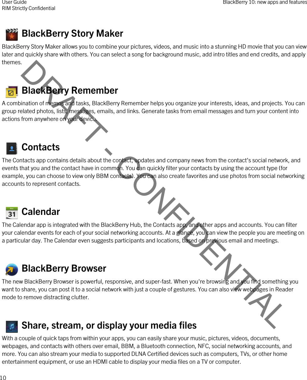 DRAFT - CONFIDENTIAL   BlackBerry Story MakerBlackBerry Story Maker allows you to combine your pictures, videos, and music into a stunning HD movie that you can view later and quickly share with others. You can select a song for background music, add intro titles and end credits, and apply themes.   BlackBerry RememberA combination of memos and tasks, BlackBerry Remember helps you organize your interests, ideas, and projects. You can group related photos, lists, messages, emails, and links. Generate tasks from email messages and turn your content into actions from anywhere on your device.   ContactsThe Contacts app contains details about the contact, updates and company news from the contact’s social network, and events that you and the contact have in common. You can quickly filter your contacts by using the account type (for example, you can choose to view only BBM contacts). You can also create favorites and use photos from social networking accounts to represent contacts.   CalendarThe Calendar app is integrated with the BlackBerry Hub, the Contacts app, and other apps and accounts. You can filter your calendar events for each of your social networking accounts. At a glance, you can view the people you are meeting on a particular day. The Calendar even suggests participants and locations, based on previous email and meetings.   BlackBerry BrowserThe new BlackBerry Browser is powerful, responsive, and super-fast. When you&apos;re browsing and you find something you want to share, you can post it to a social network with just a couple of gestures. You can also view webpages in Reader mode to remove distracting clutter.   Share, stream, or display your media filesWith a couple of quick taps from within your apps, you can easily share your music, pictures, videos, documents, webpages, and contacts with others over email, BBM, a Bluetooth connection, NFC, social networking accounts, and more. You can also stream your media to supported DLNA Certified devices such as computers, TVs, or other home entertainment equipment, or use an HDMI cable to display your media files on a TV or computer.User GuideRIM Strictly Confidential BlackBerry 10: new apps and features10 