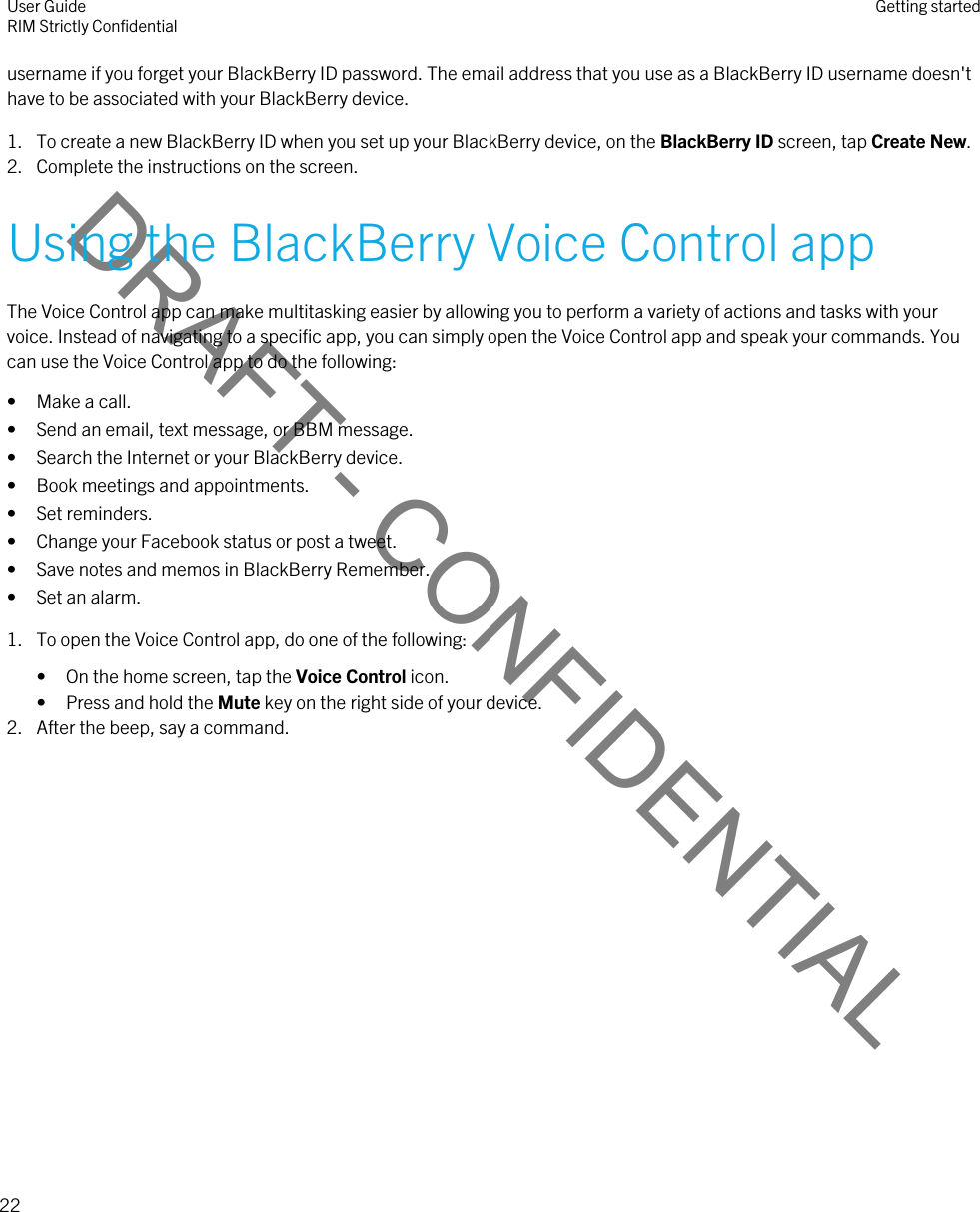 DRAFT - CONFIDENTIALusername if you forget your BlackBerry ID password. The email address that you use as a BlackBerry ID username doesn&apos;t have to be associated with your BlackBerry device.1. To create a new BlackBerry ID when you set up your BlackBerry device, on the BlackBerry ID screen, tap Create New.2. Complete the instructions on the screen.Using the BlackBerry Voice Control appThe Voice Control app can make multitasking easier by allowing you to perform a variety of actions and tasks with your voice. Instead of navigating to a specific app, you can simply open the Voice Control app and speak your commands. You can use the Voice Control app to do the following:• Make a call.• Send an email, text message, or BBM message.• Search the Internet or your BlackBerry device.• Book meetings and appointments.• Set reminders.• Change your Facebook status or post a tweet.• Save notes and memos in BlackBerry Remember.• Set an alarm.1. To open the Voice Control app, do one of the following:• On the home screen, tap the Voice Control icon.• Press and hold the Mute key on the right side of your device.2. After the beep, say a command.User GuideRIM Strictly Confidential Getting started22 