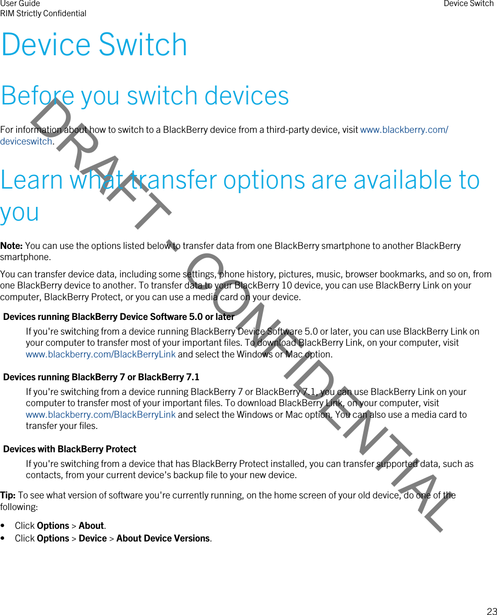 DRAFT - CONFIDENTIALDevice SwitchBefore you switch devicesFor information about how to switch to a BlackBerry device from a third-party device, visit www.blackberry.com/deviceswitch.Learn what transfer options are available to youNote: You can use the options listed below to transfer data from one BlackBerry smartphone to another BlackBerry smartphone.You can transfer device data, including some settings, phone history, pictures, music, browser bookmarks, and so on, from one BlackBerry device to another. To transfer data to your BlackBerry 10 device, you can use BlackBerry Link on your computer, BlackBerry Protect, or you can use a media card on your device.Devices running BlackBerry Device Software 5.0 or laterIf you&apos;re switching from a device running BlackBerry Device Software 5.0 or later, you can use BlackBerry Link on your computer to transfer most of your important files. To download BlackBerry Link, on your computer, visit www.blackberry.com/BlackBerryLink and select the Windows or Mac option.Devices running BlackBerry 7 or BlackBerry 7.1If you&apos;re switching from a device running BlackBerry 7 or BlackBerry 7.1, you can use BlackBerry Link on your computer to transfer most of your important files. To download BlackBerry Link, on your computer, visit www.blackberry.com/BlackBerryLink and select the Windows or Mac option. You can also use a media card to transfer your files.Devices with BlackBerry ProtectIf you&apos;re switching from a device that has BlackBerry Protect installed, you can transfer supported data, such as contacts, from your current device&apos;s backup file to your new device.Tip: To see what version of software you&apos;re currently running, on the home screen of your old device, do one of the following:• Click Options &gt; About.• Click Options &gt; Device &gt; About Device Versions.User GuideRIM Strictly Confidential Device Switch23 
