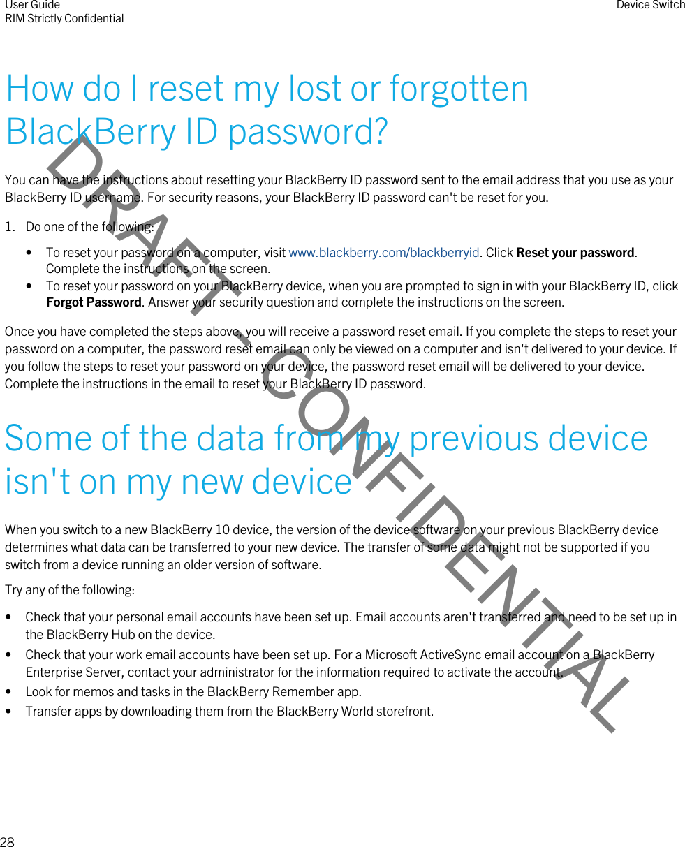 DRAFT - CONFIDENTIALHow do I reset my lost or forgotten BlackBerry ID password?You can have the instructions about resetting your BlackBerry ID password sent to the email address that you use as your BlackBerry ID username. For security reasons, your BlackBerry ID password can&apos;t be reset for you.1. Do one of the following:• To reset your password on a computer, visit www.blackberry.com/blackberryid. Click Reset your password. Complete the instructions on the screen.• To reset your password on your BlackBerry device, when you are prompted to sign in with your BlackBerry ID, click Forgot Password. Answer your security question and complete the instructions on the screen.Once you have completed the steps above, you will receive a password reset email. If you complete the steps to reset your password on a computer, the password reset email can only be viewed on a computer and isn&apos;t delivered to your device. If you follow the steps to reset your password on your device, the password reset email will be delivered to your device. Complete the instructions in the email to reset your BlackBerry ID password.Some of the data from my previous device isn&apos;t on my new deviceWhen you switch to a new BlackBerry 10 device, the version of the device software on your previous BlackBerry device determines what data can be transferred to your new device. The transfer of some data might not be supported if you switch from a device running an older version of software.Try any of the following:• Check that your personal email accounts have been set up. Email accounts aren&apos;t transferred and need to be set up in the BlackBerry Hub on the device.• Check that your work email accounts have been set up. For a Microsoft ActiveSync email account on a BlackBerry Enterprise Server, contact your administrator for the information required to activate the account.• Look for memos and tasks in the BlackBerry Remember app.• Transfer apps by downloading them from the BlackBerry World storefront.User GuideRIM Strictly Confidential Device Switch28 