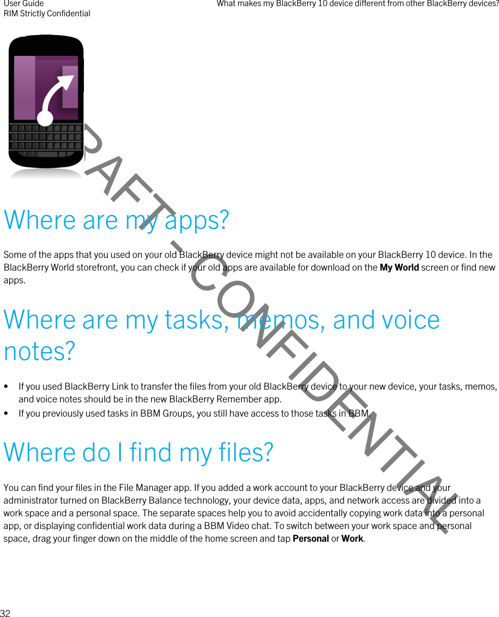 DRAFT - CONFIDENTIAL Where are my apps?Some of the apps that you used on your old BlackBerry device might not be available on your BlackBerry 10 device. In the BlackBerry World storefront, you can check if your old apps are available for download on the My World screen or find new apps.Where are my tasks, memos, and voice notes?• If you used BlackBerry Link to transfer the files from your old BlackBerry device to your new device, your tasks, memos, and voice notes should be in the new BlackBerry Remember app.• If you previously used tasks in BBM Groups, you still have access to those tasks in BBM.Where do I find my files?You can find your files in the File Manager app. If you added a work account to your BlackBerry device and your administrator turned on BlackBerry Balance technology, your device data, apps, and network access are divided into a work space and a personal space. The separate spaces help you to avoid accidentally copying work data into a personal app, or displaying confidential work data during a BBM Video chat. To switch between your work space and personal space, drag your finger down on the middle of the home screen and tap Personal or Work.User GuideRIM Strictly Confidential What makes my BlackBerry 10 device different from other BlackBerry devices?32 