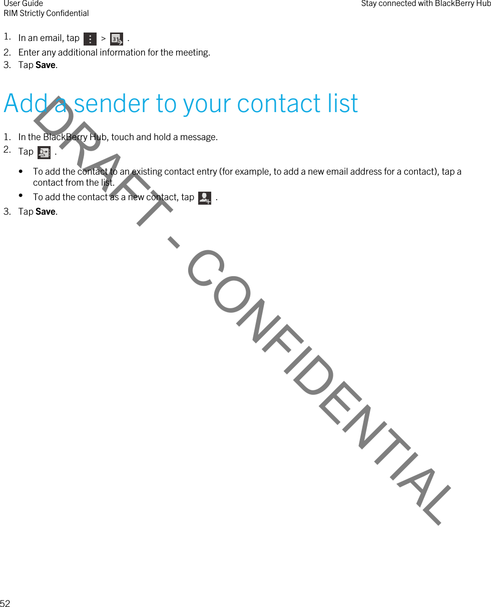 DRAFT - CONFIDENTIAL1. In an email, tap    &gt;    .2. Enter any additional information for the meeting.3. Tap Save.Add a sender to your contact list1. In the BlackBerry Hub, touch and hold a message.2. Tap    .• To add the contact to an existing contact entry (for example, to add a new email address for a contact), tap a contact from the list.•To add the contact as a new contact, tap    .3. Tap Save.User GuideRIM Strictly Confidential Stay connected with BlackBerry Hub52 