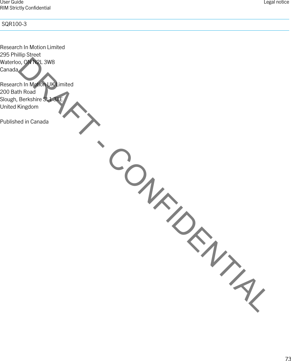 DRAFT - CONFIDENTIALSQR100-3Research In Motion Limited295 Phillip StreetWaterloo, ON N2L 3W8CanadaResearch In Motion UK Limited200 Bath RoadSlough, Berkshire SL1 3XEUnited KingdomPublished in CanadaUser GuideRIM Strictly Confidential Legal notice73 