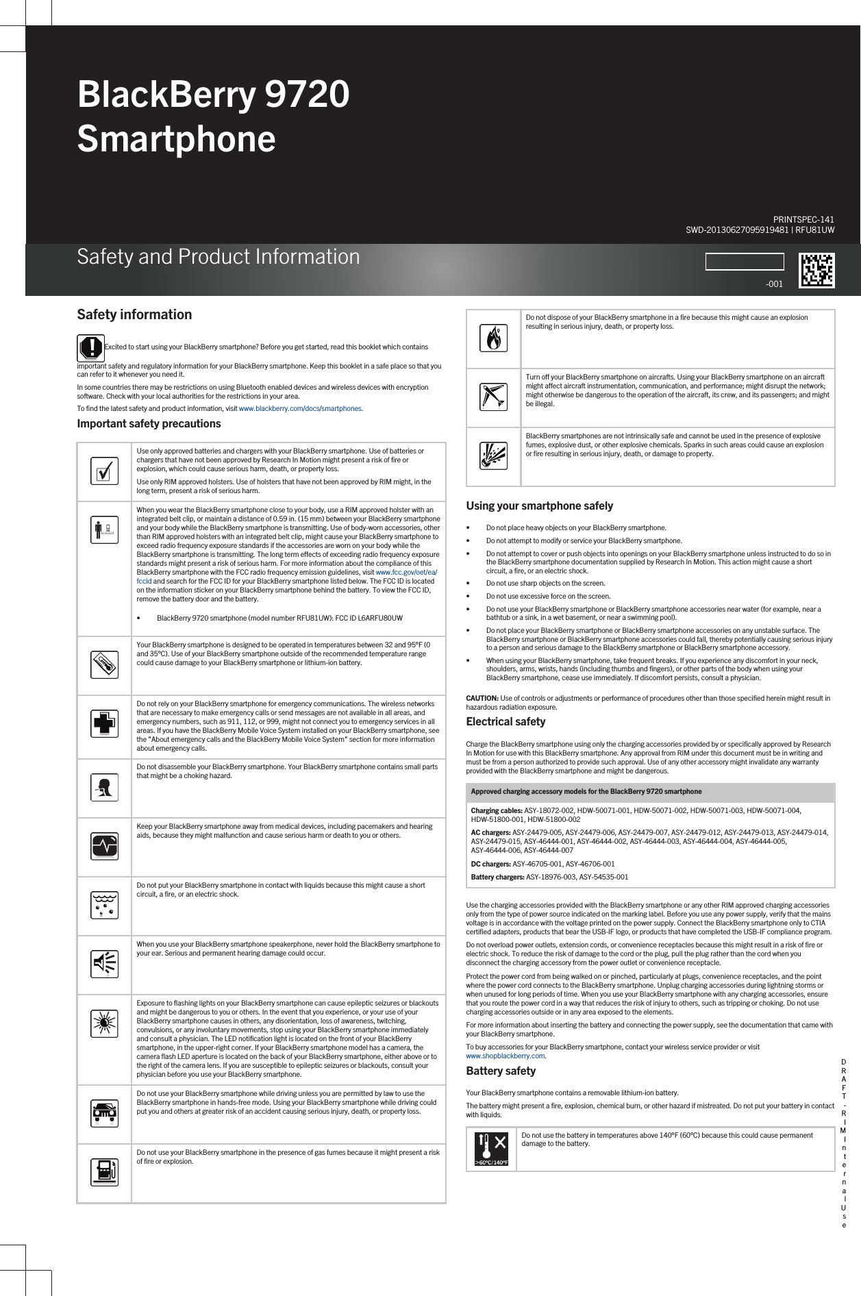 BlackBerry 9720 SmartphoneSafety and Product InformationPRINTSPEC-141SWD-20130627095919481 | RFU81UW-001Safety informationExcited to start using your BlackBerry smartphone? Before you get started, read this booklet which contains important safety and regulatory information for your BlackBerry smartphone. Keep this booklet in a safe place so that you can refer to it whenever you need it.In some countries there may be restrictions on using Bluetooth enabled devices and wireless devices with encryption software. Check with your local authorities for the restrictions in your area.To find the latest safety and product information, visit www.blackberry.com/docs/smartphones.Important safety precautions  Use only approved batteries and chargers with your BlackBerry smartphone. Use of batteries or chargers that have not been approved by Research In Motion might present a risk of fire or explosion, which could cause serious harm, death, or property loss.Use only RIM approved holsters. Use of holsters that have not been approved by RIM might, in the long term, present a risk of serious harm.  When you wear the BlackBerry smartphone close to your body, use a RIM approved holster with an integrated belt clip, or maintain a distance of 0.59 in. (15 mm) between your BlackBerry smartphone and your body while the BlackBerry smartphone is transmitting. Use of body-worn accessories, other than RIM approved holsters with an integrated belt clip, might cause your BlackBerry smartphone to exceed radio frequency exposure standards if the accessories are worn on your body while the BlackBerry smartphone is transmitting. The long term effects of exceeding radio frequency exposure standards might present a risk of serious harm. For more information about the compliance of this BlackBerry smartphone with the FCC radio frequency emission guidelines, visit www.fcc.gov/oet/ea/fccid and search for the FCC ID for your BlackBerry smartphone listed below. The FCC ID is located on the information sticker on your BlackBerry smartphone behind the battery. To view the FCC ID, remove the battery door and the battery.• BlackBerry 9720 smartphone (model number RFU81UW): FCC ID L6ARFU80UW  Your BlackBerry smartphone is designed to be operated in temperatures between 32 and 95°F (0 and 35°C). Use of your BlackBerry smartphone outside of the recommended temperature range could cause damage to your BlackBerry smartphone or lithium-ion battery.  Do not rely on your BlackBerry smartphone for emergency communications. The wireless networks that are necessary to make emergency calls or send messages are not available in all areas, and emergency numbers, such as 911, 112, or 999, might not connect you to emergency services in all areas. If you have the BlackBerry Mobile Voice System installed on your BlackBerry smartphone, see the &quot;About emergency calls and the BlackBerry Mobile Voice System&quot; section for more information about emergency calls.  Do not disassemble your BlackBerry smartphone. Your BlackBerry smartphone contains small parts that might be a choking hazard.  Keep your BlackBerry smartphone away from medical devices, including pacemakers and hearing aids, because they might malfunction and cause serious harm or death to you or others.  Do not put your BlackBerry smartphone in contact with liquids because this might cause a short circuit, a fire, or an electric shock.  When you use your BlackBerry smartphone speakerphone, never hold the BlackBerry smartphone to your ear. Serious and permanent hearing damage could occur.  Exposure to flashing lights on your BlackBerry smartphone can cause epileptic seizures or blackouts and might be dangerous to you or others. In the event that you experience, or your use of your BlackBerry smartphone causes in others, any disorientation, loss of awareness, twitching, convulsions, or any involuntary movements, stop using your BlackBerry smartphone immediately and consult a physician. The LED notification light is located on the front of your BlackBerry smartphone, in the upper-right corner. If your BlackBerry smartphone model has a camera, the camera flash LED aperture is located on the back of your BlackBerry smartphone, either above or to the right of the camera lens. If you are susceptible to epileptic seizures or blackouts, consult your physician before you use your BlackBerry smartphone.  Do not use your BlackBerry smartphone while driving unless you are permitted by law to use the BlackBerry smartphone in hands-free mode. Using your BlackBerry smartphone while driving could put you and others at greater risk of an accident causing serious injury, death, or property loss.  Do not use your BlackBerry smartphone in the presence of gas fumes because it might present a risk of fire or explosion.  Do not dispose of your BlackBerry smartphone in a fire because this might cause an explosion resulting in serious injury, death, or property loss.  Turn off your BlackBerry smartphone on aircrafts. Using your BlackBerry smartphone on an aircraft might affect aircraft instrumentation, communication, and performance; might disrupt the network; might otherwise be dangerous to the operation of the aircraft, its crew, and its passengers; and might be illegal.  BlackBerry smartphones are not intrinsically safe and cannot be used in the presence of explosive fumes, explosive dust, or other explosive chemicals. Sparks in such areas could cause an explosion or fire resulting in serious injury, death, or damage to property.Using your smartphone safely• Do not place heavy objects on your BlackBerry smartphone.• Do not attempt to modify or service your BlackBerry smartphone.• Do not attempt to cover or push objects into openings on your BlackBerry smartphone unless instructed to do so in the BlackBerry smartphone documentation supplied by Research In Motion. This action might cause a short circuit, a fire, or an electric shock.• Do not use sharp objects on the screen.• Do not use excessive force on the screen.• Do not use your BlackBerry smartphone or BlackBerry smartphone accessories near water (for example, near a bathtub or a sink, in a wet basement, or near a swimming pool).• Do not place your BlackBerry smartphone or BlackBerry smartphone accessories on any unstable surface. The BlackBerry smartphone or BlackBerry smartphone accessories could fall, thereby potentially causing serious injury to a person and serious damage to the BlackBerry smartphone or BlackBerry smartphone accessory.• When using your BlackBerry smartphone, take frequent breaks. If you experience any discomfort in your neck, shoulders, arms, wrists, hands (including thumbs and fingers), or other parts of the body when using your BlackBerry smartphone, cease use immediately. If discomfort persists, consult a physician.CAUTION: Use of controls or adjustments or performance of procedures other than those specified herein might result in hazardous radiation exposure.Electrical safetyCharge the BlackBerry smartphone using only the charging accessories provided by or specifically approved by Research In Motion for use with this BlackBerry smartphone. Any approval from RIM under this document must be in writing and must be from a person authorized to provide such approval. Use of any other accessory might invalidate any warranty provided with the BlackBerry smartphone and might be dangerous.Approved charging accessory models for the BlackBerry 9720 smartphoneCharging cables: ASY-18072-002, HDW-50071-001, HDW-50071-002, HDW-50071-003, HDW-50071-004, HDW-51800-001, HDW-51800-002AC chargers: ASY-24479-005, ASY-24479-006, ASY-24479-007, ASY-24479-012, ASY-24479-013, ASY-24479-014, ASY-24479-015, ASY-46444-001, ASY-46444-002, ASY-46444-003, ASY-46444-004, ASY-46444-005, ASY-46444-006, ASY-46444-007DC chargers: ASY-46705-001, ASY-46706-001Battery chargers: ASY-18976-003, ASY-54535-001Use the charging accessories provided with the BlackBerry smartphone or any other RIM approved charging accessories only from the type of power source indicated on the marking label. Before you use any power supply, verify that the mains voltage is in accordance with the voltage printed on the power supply. Connect the BlackBerry smartphone only to CTIA certified adapters, products that bear the USB-IF logo, or products that have completed the USB-IF compliance program.Do not overload power outlets, extension cords, or convenience receptacles because this might result in a risk of fire or electric shock. To reduce the risk of damage to the cord or the plug, pull the plug rather than the cord when you disconnect the charging accessory from the power outlet or convenience receptacle.Protect the power cord from being walked on or pinched, particularly at plugs, convenience receptacles, and the point where the power cord connects to the BlackBerry smartphone. Unplug charging accessories during lightning storms or when unused for long periods of time. When you use your BlackBerry smartphone with any charging accessories, ensure that you route the power cord in a way that reduces the risk of injury to others, such as tripping or choking. Do not use charging accessories outside or in any area exposed to the elements.For more information about inserting the battery and connecting the power supply, see the documentation that came with your BlackBerry smartphone.To buy accessories for your BlackBerry smartphone, contact your wireless service provider or visit www.shopblackberry.com.Battery safetyYour BlackBerry smartphone contains a removable lithium-ion battery.The battery might present a fire, explosion, chemical burn, or other hazard if mistreated. Do not put your battery in contact with liquids.Do not use the battery in temperatures above 140°F (60°C) because this could cause permanent damage to the battery.DRAFT - RIM Internal Use