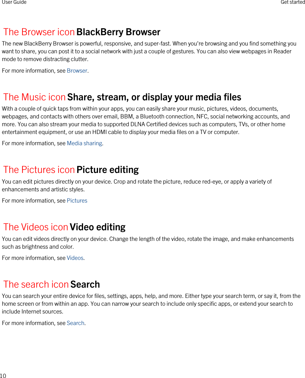 The Browser iconBlackBerry BrowserThe new BlackBerry Browser is powerful, responsive, and super-fast. When you&apos;re browsing and you find something you want to share, you can post it to a social network with just a couple of gestures. You can also view webpages in Reader mode to remove distracting clutter.For more information, see Browser.The Music iconShare, stream, or display your media filesWith a couple of quick taps from within your apps, you can easily share your music, pictures, videos, documents, webpages, and contacts with others over email, BBM, a Bluetooth connection, NFC, social networking accounts, and more. You can also stream your media to supported DLNA Certified devices such as computers, TVs, or other home entertainment equipment, or use an HDMI cable to display your media files on a TV or computer.For more information, see Media sharing.The Pictures iconPicture editingYou can edit pictures directly on your device. Crop and rotate the picture, reduce red-eye, or apply a variety of enhancements and artistic styles.For more information, see PicturesThe Videos iconVideo editingYou can edit videos directly on your device. Change the length of the video, rotate the image, and make enhancements such as brightness and color.For more information, see Videos.The search iconSearchYou can search your entire device for files, settings, apps, help, and more. Either type your search term, or say it, from the home screen or from within an app. You can narrow your search to include only specific apps, or extend your search to include Internet sources.For more information, see Search.User Guide Get started10