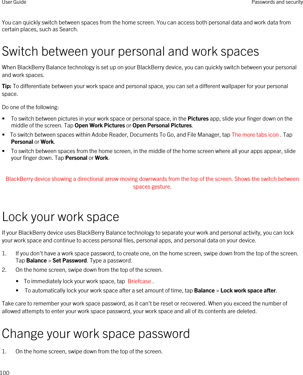 You can quickly switch between spaces from the home screen. You can access both personal data and work data from certain places, such as Search. Switch between your personal and work spacesWhen BlackBerry Balance technology is set up on your BlackBerry device, you can quickly switch between your personal and work spaces.Tip: To differentiate between your work space and personal space, you can set a different wallpaper for your personal space.Do one of the following:• To switch between pictures in your work space or personal space, in the Pictures app, slide your finger down on the middle of the screen. Tap Open Work Pictures or Open Personal Pictures.•  To switch between spaces within Adobe Reader, Documents To Go, and File Manager, tap The more tabs icon . Tap Personal or Work.• To switch between spaces from the home screen, in the middle of the home screen where all your apps appear, slide your finger down. Tap Personal or Work. BlackBerry device showing a directional arrow moving downwards from the top of the screen. Shows the switch between spaces gesture. Lock your work spaceIf your BlackBerry device uses BlackBerry Balance technology to separate your work and personal activity, you can lock your work space and continue to access personal files, personal apps, and personal data on your device.1. If you don&apos;t have a work space password, to create one, on the home screen, swipe down from the top of the screen. Tap Balance &gt; Set Password. Type a password.2. On the home screen, swipe down from the top of the screen.•  To immediately lock your work space, tap  Briefcase .• To automatically lock your work space after a set amount of time, tap Balance &gt; Lock work space after.Take care to remember your work space password, as it can&apos;t be reset or recovered. When you exceed the number of allowed attempts to enter your work space password, your work space and all of its contents are deleted.Change your work space password1. On the home screen, swipe down from the top of the screen.User Guide Passwords and security100