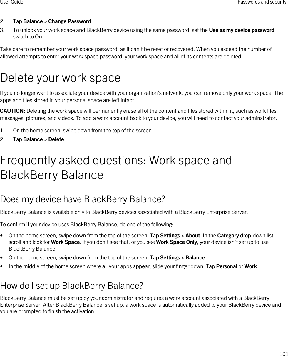 2. Tap Balance &gt; Change Password.3. To unlock your work space and BlackBerry device using the same password, set the Use as my device password switch to On.Take care to remember your work space password, as it can&apos;t be reset or recovered. When you exceed the number of allowed attempts to enter your work space password, your work space and all of its contents are deleted.Delete your work spaceIf you no longer want to associate your device with your organization&apos;s network, you can remove only your work space. The apps and files stored in your personal space are left intact.CAUTION: Deleting the work space will permanently erase all of the content and files stored within it, such as work files, messages, pictures, and videos. To add a work account back to your device, you will need to contact your adminstrator.1. On the home screen, swipe down from the top of the screen.2. Tap Balance &gt; Delete.Frequently asked questions: Work space and BlackBerry BalanceDoes my device have BlackBerry Balance?BlackBerry Balance is available only to BlackBerry devices associated with a BlackBerry Enterprise Server.To confirm if your device uses BlackBerry Balance, do one of the following:• On the home screen, swipe down from the top of the screen. Tap Settings &gt; About. In the Category drop-down list, scroll and look for Work Space. If you don&apos;t see that, or you see Work Space Only, your device isn&apos;t set up to use BlackBerry Balance.• On the home screen, swipe down from the top of the screen. Tap Settings &gt; Balance.• In the middle of the home screen where all your apps appear, slide your finger down. Tap Personal or Work.How do I set up BlackBerry Balance?BlackBerry Balance must be set up by your administrator and requires a work account associated with a BlackBerry Enterprise Server. After BlackBerry Balance is set up, a work space is automatically added to your BlackBerry device and you are prompted to finish the activation.User Guide Passwords and security101