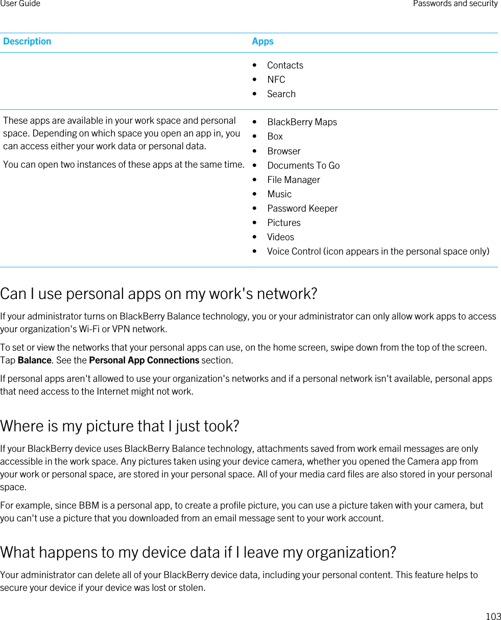 Description Apps• Contacts• NFC• SearchThese apps are available in your work space and personal space. Depending on which space you open an app in, you can access either your work data or personal data.You can open two instances of these apps at the same time.• BlackBerry Maps• Box• Browser• Documents To Go• File Manager• Music• Password Keeper• Pictures• Videos• Voice Control (icon appears in the personal space only)Can I use personal apps on my work&apos;s network?If your administrator turns on BlackBerry Balance technology, you or your administrator can only allow work apps to access your organization&apos;s Wi-Fi or VPN network.To set or view the networks that your personal apps can use, on the home screen, swipe down from the top of the screen. Tap Balance. See the Personal App Connections section.If personal apps aren&apos;t allowed to use your organization&apos;s networks and if a personal network isn&apos;t available, personal apps that need access to the Internet might not work.Where is my picture that I just took?If your BlackBerry device uses BlackBerry Balance technology, attachments saved from work email messages are only accessible in the work space. Any pictures taken using your device camera, whether you opened the Camera app from your work or personal space, are stored in your personal space. All of your media card files are also stored in your personal space.For example, since BBM is a personal app, to create a profile picture, you can use a picture taken with your camera, but you can&apos;t use a picture that you downloaded from an email message sent to your work account.What happens to my device data if I leave my organization?Your administrator can delete all of your BlackBerry device data, including your personal content. This feature helps to secure your device if your device was lost or stolen.User Guide Passwords and security103