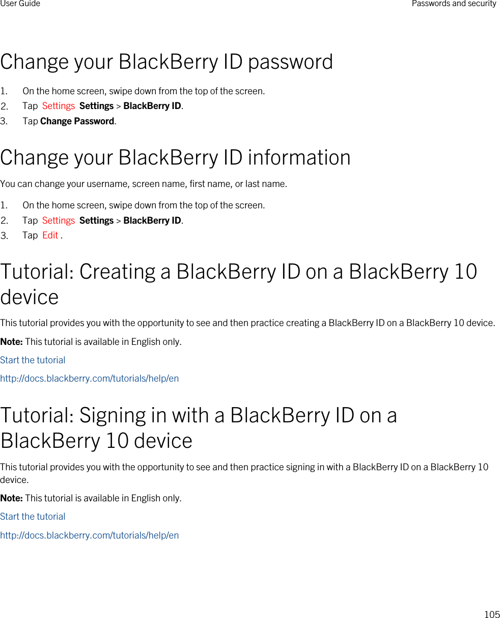 Change your BlackBerry ID password1. On the home screen, swipe down from the top of the screen.2. Tap  Settings  Settings &gt; BlackBerry ID.3. Tap Change Password.Change your BlackBerry ID informationYou can change your username, screen name, first name, or last name.1. On the home screen, swipe down from the top of the screen.2. Tap  Settings  Settings &gt; BlackBerry ID.3. Tap  Edit .Tutorial: Creating a BlackBerry ID on a BlackBerry 10 deviceThis tutorial provides you with the opportunity to see and then practice creating a BlackBerry ID on a BlackBerry 10 device.Note: This tutorial is available in English only.Start the tutorialhttp://docs.blackberry.com/tutorials/help/enTutorial: Signing in with a BlackBerry ID on a BlackBerry 10 deviceThis tutorial provides you with the opportunity to see and then practice signing in with a BlackBerry ID on a BlackBerry 10 device.Note: This tutorial is available in English only.Start the tutorialhttp://docs.blackberry.com/tutorials/help/enUser Guide Passwords and security105