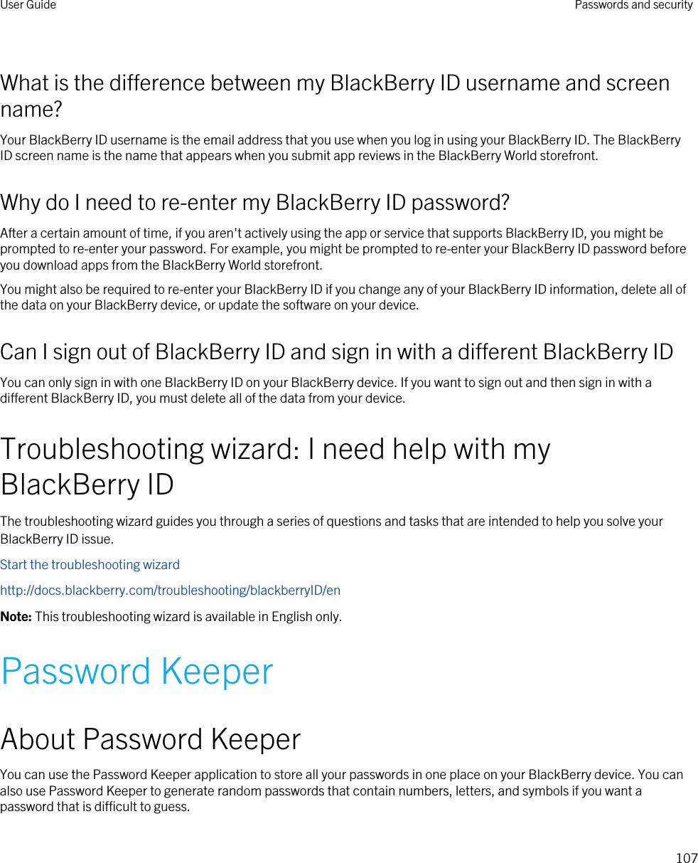 What is the difference between my BlackBerry ID username and screen name?Your BlackBerry ID username is the email address that you use when you log in using your BlackBerry ID. The BlackBerry ID screen name is the name that appears when you submit app reviews in the BlackBerry World storefront.Why do I need to re-enter my BlackBerry ID password?After a certain amount of time, if you aren&apos;t actively using the app or service that supports BlackBerry ID, you might be prompted to re-enter your password. For example, you might be prompted to re-enter your BlackBerry ID password before you download apps from the BlackBerry World storefront.You might also be required to re-enter your BlackBerry ID if you change any of your BlackBerry ID information, delete all of the data on your BlackBerry device, or update the software on your device.Can I sign out of BlackBerry ID and sign in with a different BlackBerry IDYou can only sign in with one BlackBerry ID on your BlackBerry device. If you want to sign out and then sign in with a different BlackBerry ID, you must delete all of the data from your device.Troubleshooting wizard: I need help with my BlackBerry IDThe troubleshooting wizard guides you through a series of questions and tasks that are intended to help you solve your BlackBerry ID issue.Start the troubleshooting wizardhttp://docs.blackberry.com/troubleshooting/blackberryID/enNote: This troubleshooting wizard is available in English only.Password KeeperAbout Password KeeperYou can use the Password Keeper application to store all your passwords in one place on your BlackBerry device. You can also use Password Keeper to generate random passwords that contain numbers, letters, and symbols if you want a password that is difficult to guess.User Guide Passwords and security107