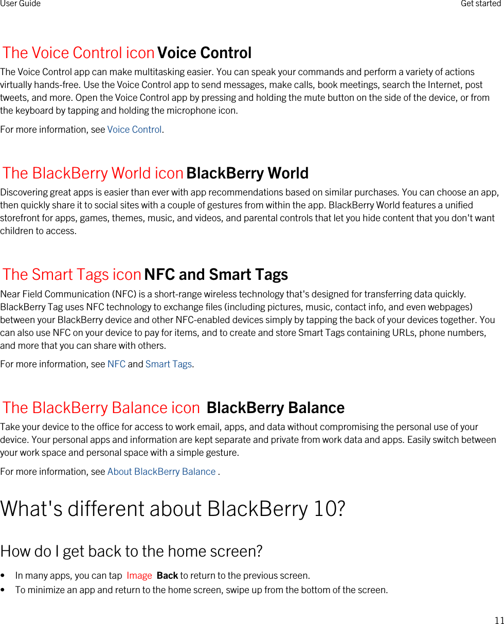 The Voice Control iconVoice ControlThe Voice Control app can make multitasking easier. You can speak your commands and perform a variety of actions virtually hands-free. Use the Voice Control app to send messages, make calls, book meetings, search the Internet, post tweets, and more. Open the Voice Control app by pressing and holding the mute button on the side of the device, or from the keyboard by tapping and holding the microphone icon.For more information, see Voice Control.The BlackBerry World iconBlackBerry WorldDiscovering great apps is easier than ever with app recommendations based on similar purchases. You can choose an app, then quickly share it to social sites with a couple of gestures from within the app. BlackBerry World features a unified storefront for apps, games, themes, music, and videos, and parental controls that let you hide content that you don&apos;t want children to access.The Smart Tags iconNFC and Smart TagsNear Field Communication (NFC) is a short-range wireless technology that&apos;s designed for transferring data quickly. BlackBerry Tag uses NFC technology to exchange files (including pictures, music, contact info, and even webpages) between your BlackBerry device and other NFC-enabled devices simply by tapping the back of your devices together. You can also use NFC on your device to pay for items, and to create and store Smart Tags containing URLs, phone numbers, and more that you can share with others.For more information, see NFC and Smart Tags.The BlackBerry Balance icon BlackBerry Balance Take your device to the office for access to work email, apps, and data without compromising the personal use of your device. Your personal apps and information are kept separate and private from work data and apps. Easily switch between your work space and personal space with a simple gesture.For more information, see About BlackBerry Balance .What&apos;s different about BlackBerry 10?How do I get back to the home screen?• In many apps, you can tap  Image  Back to return to the previous screen.• To minimize an app and return to the home screen, swipe up from the bottom of the screen.User Guide Get started11