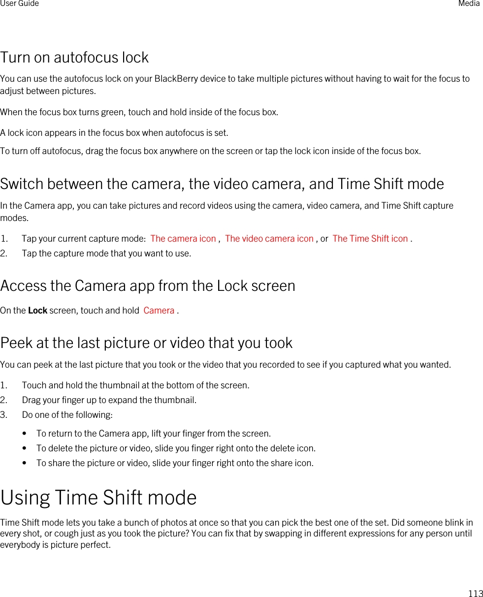 Turn on autofocus lockYou can use the autofocus lock on your BlackBerry device to take multiple pictures without having to wait for the focus to adjust between pictures.When the focus box turns green, touch and hold inside of the focus box.A lock icon appears in the focus box when autofocus is set.To turn off autofocus, drag the focus box anywhere on the screen or tap the lock icon inside of the focus box.Switch between the camera, the video camera, and Time Shift modeIn the Camera app, you can take pictures and record videos using the camera, video camera, and Time Shift capture modes.1. Tap your current capture mode:  The camera icon ,  The video camera icon , or  The Time Shift icon .2. Tap the capture mode that you want to use.Access the Camera app from the Lock screenOn the Lock screen, touch and hold  Camera .Peek at the last picture or video that you tookYou can peek at the last picture that you took or the video that you recorded to see if you captured what you wanted.1. Touch and hold the thumbnail at the bottom of the screen.2. Drag your finger up to expand the thumbnail.3. Do one of the following:• To return to the Camera app, lift your finger from the screen.• To delete the picture or video, slide you finger right onto the delete icon.• To share the picture or video, slide your finger right onto the share icon.Using Time Shift modeTime Shift mode lets you take a bunch of photos at once so that you can pick the best one of the set. Did someone blink in every shot, or cough just as you took the picture? You can fix that by swapping in different expressions for any person until everybody is picture perfect.User Guide Media113