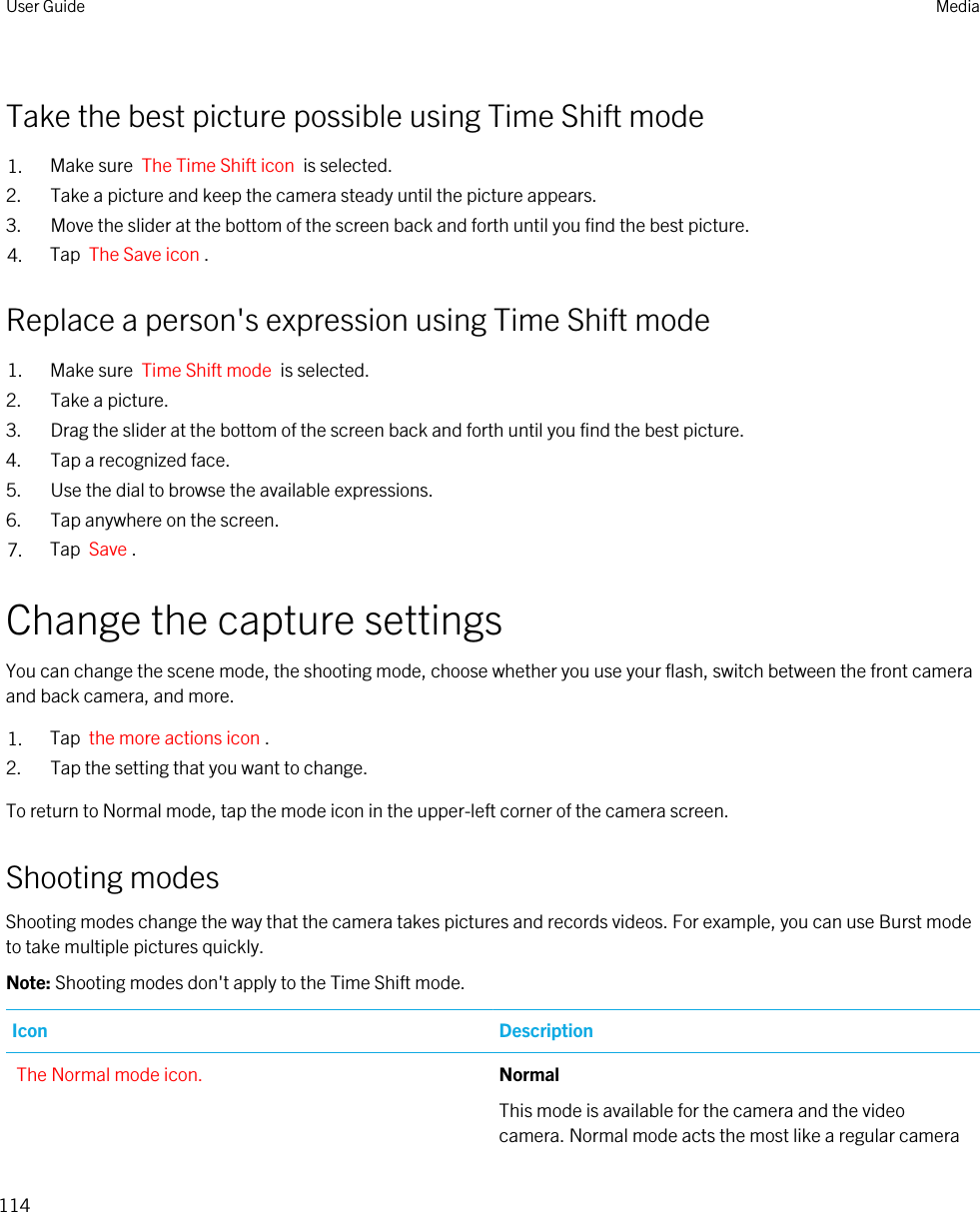 Take the best picture possible using Time Shift mode1. Make sure  The Time Shift icon  is selected.2. Take a picture and keep the camera steady until the picture appears.3. Move the slider at the bottom of the screen back and forth until you find the best picture.4. Tap  The Save icon .Replace a person&apos;s expression using Time Shift mode1. Make sure  Time Shift mode  is selected.2. Take a picture.3. Drag the slider at the bottom of the screen back and forth until you find the best picture.4. Tap a recognized face.5. Use the dial to browse the available expressions.6. Tap anywhere on the screen.7. Tap  Save .Change the capture settingsYou can change the scene mode, the shooting mode, choose whether you use your flash, switch between the front camera and back camera, and more.1. Tap  the more actions icon .2. Tap the setting that you want to change.To return to Normal mode, tap the mode icon in the upper-left corner of the camera screen.Shooting modesShooting modes change the way that the camera takes pictures and records videos. For example, you can use Burst mode to take multiple pictures quickly.Note: Shooting modes don&apos;t apply to the Time Shift mode.Icon DescriptionThe Normal mode icon. Normal This mode is available for the camera and the video camera. Normal mode acts the most like a regular camera User Guide Media114