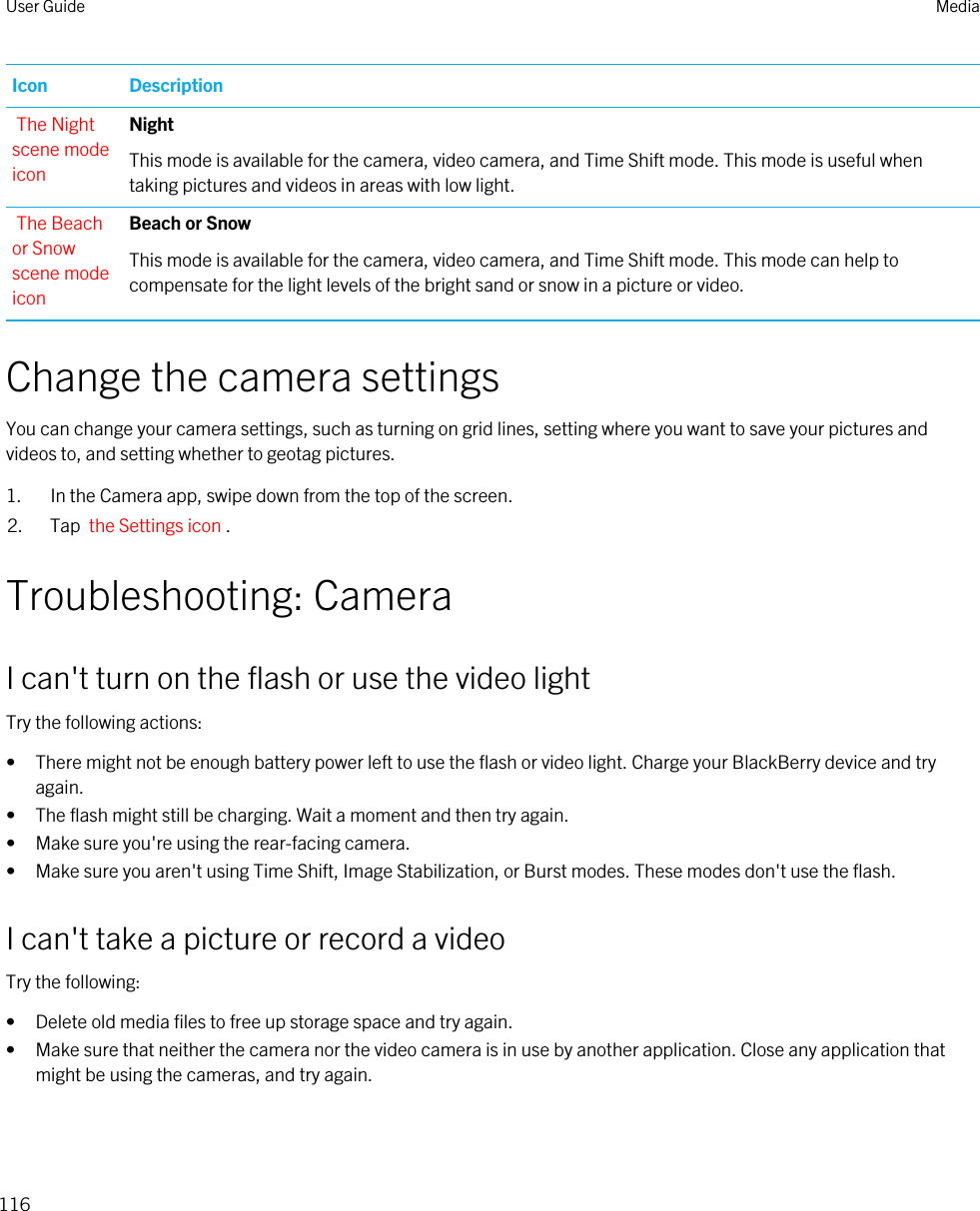 Icon DescriptionThe Night scene mode iconNightThis mode is available for the camera, video camera, and Time Shift mode. This mode is useful when taking pictures and videos in areas with low light.The Beach or Snow scene mode iconBeach or SnowThis mode is available for the camera, video camera, and Time Shift mode. This mode can help to compensate for the light levels of the bright sand or snow in a picture or video.Change the camera settingsYou can change your camera settings, such as turning on grid lines, setting where you want to save your pictures and videos to, and setting whether to geotag pictures.1. In the Camera app, swipe down from the top of the screen.2. Tap  the Settings icon .Troubleshooting: CameraI can&apos;t turn on the flash or use the video lightTry the following actions:• There might not be enough battery power left to use the flash or video light. Charge your BlackBerry device and try again.• The flash might still be charging. Wait a moment and then try again.• Make sure you&apos;re using the rear-facing camera.• Make sure you aren&apos;t using Time Shift, Image Stabilization, or Burst modes. These modes don&apos;t use the flash.I can&apos;t take a picture or record a videoTry the following:• Delete old media files to free up storage space and try again.• Make sure that neither the camera nor the video camera is in use by another application. Close any application that might be using the cameras, and try again.User Guide Media116