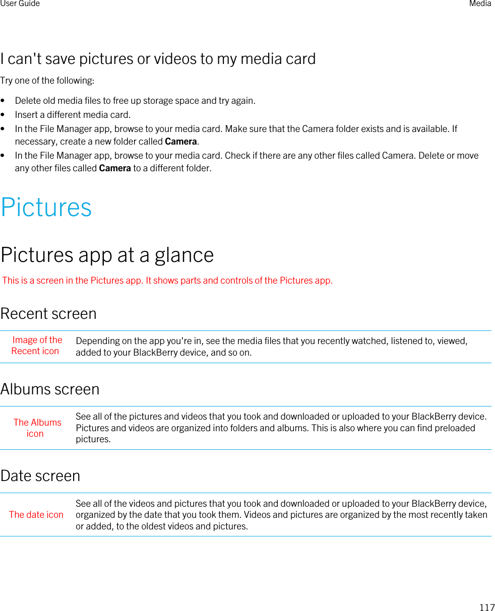 I can&apos;t save pictures or videos to my media cardTry one of the following:• Delete old media files to free up storage space and try again.• Insert a different media card.• In the File Manager app, browse to your media card. Make sure that the Camera folder exists and is available. If necessary, create a new folder called Camera.• In the File Manager app, browse to your media card. Check if there are any other files called Camera. Delete or move any other files called Camera to a different folder.PicturesPictures app at a glanceThis is a screen in the Pictures app. It shows parts and controls of the Pictures app.Recent screenImage of the Recent icon Depending on the app you&apos;re in, see the media files that you recently watched, listened to, viewed, added to your BlackBerry device, and so on.Albums screenThe Albums iconSee all of the pictures and videos that you took and downloaded or uploaded to your BlackBerry device. Pictures and videos are organized into folders and albums. This is also where you can find preloaded pictures.Date screenThe date icon See all of the videos and pictures that you took and downloaded or uploaded to your BlackBerry device, organized by the date that you took them. Videos and pictures are organized by the most recently taken or added, to the oldest videos and pictures.User Guide Media117