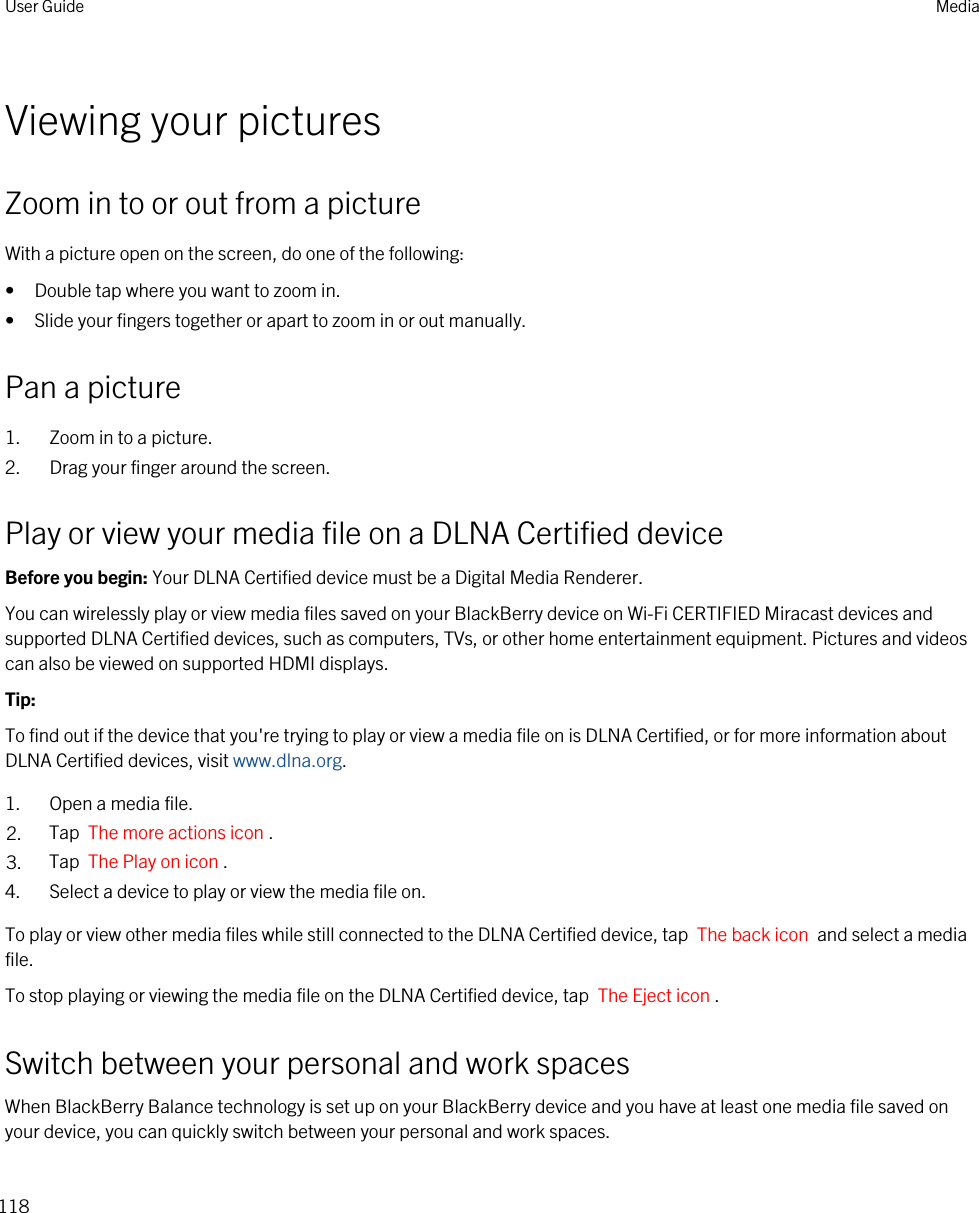 Viewing your picturesZoom in to or out from a pictureWith a picture open on the screen, do one of the following:• Double tap where you want to zoom in.• Slide your fingers together or apart to zoom in or out manually.Pan a picture1. Zoom in to a picture.2. Drag your finger around the screen.Play or view your media file on a DLNA Certified deviceBefore you begin: Your DLNA Certified device must be a Digital Media Renderer.You can wirelessly play or view media files saved on your BlackBerry device on Wi-Fi CERTIFIED Miracast devices and supported DLNA Certified devices, such as computers, TVs, or other home entertainment equipment. Pictures and videos can also be viewed on supported HDMI displays.Tip: To find out if the device that you&apos;re trying to play or view a media file on is DLNA Certified, or for more information about DLNA Certified devices, visit www.dlna.org.1. Open a media file.2. Tap  The more actions icon .3. Tap  The Play on icon .4. Select a device to play or view the media file on.To play or view other media files while still connected to the DLNA Certified device, tap  The back icon  and select a media file.To stop playing or viewing the media file on the DLNA Certified device, tap  The Eject icon .Switch between your personal and work spacesWhen BlackBerry Balance technology is set up on your BlackBerry device and you have at least one media file saved on your device, you can quickly switch between your personal and work spaces.User Guide Media118