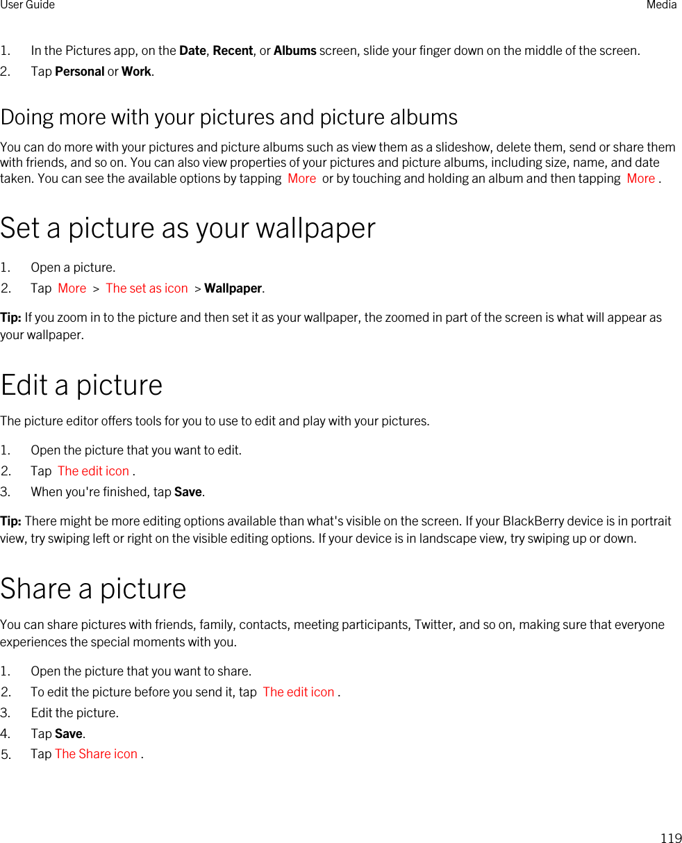 1. In the Pictures app, on the Date, Recent, or Albums screen, slide your finger down on the middle of the screen.2. Tap Personal or Work.Doing more with your pictures and picture albumsYou can do more with your pictures and picture albums such as view them as a slideshow, delete them, send or share them with friends, and so on. You can also view properties of your pictures and picture albums, including size, name, and date taken. You can see the available options by tapping  More  or by touching and holding an album and then tapping  More .Set a picture as your wallpaper1. Open a picture.2. Tap  More  &gt;  The set as icon  &gt; Wallpaper.Tip: If you zoom in to the picture and then set it as your wallpaper, the zoomed in part of the screen is what will appear as your wallpaper.Edit a pictureThe picture editor offers tools for you to use to edit and play with your pictures.1. Open the picture that you want to edit.2. Tap  The edit icon .3. When you&apos;re finished, tap Save.Tip: There might be more editing options available than what&apos;s visible on the screen. If your BlackBerry device is in portrait view, try swiping left or right on the visible editing options. If your device is in landscape view, try swiping up or down.Share a pictureYou can share pictures with friends, family, contacts, meeting participants, Twitter, and so on, making sure that everyone experiences the special moments with you.1. Open the picture that you want to share.2. To edit the picture before you send it, tap  The edit icon .3. Edit the picture.4. Tap Save.5. Tap The Share icon .User Guide Media119