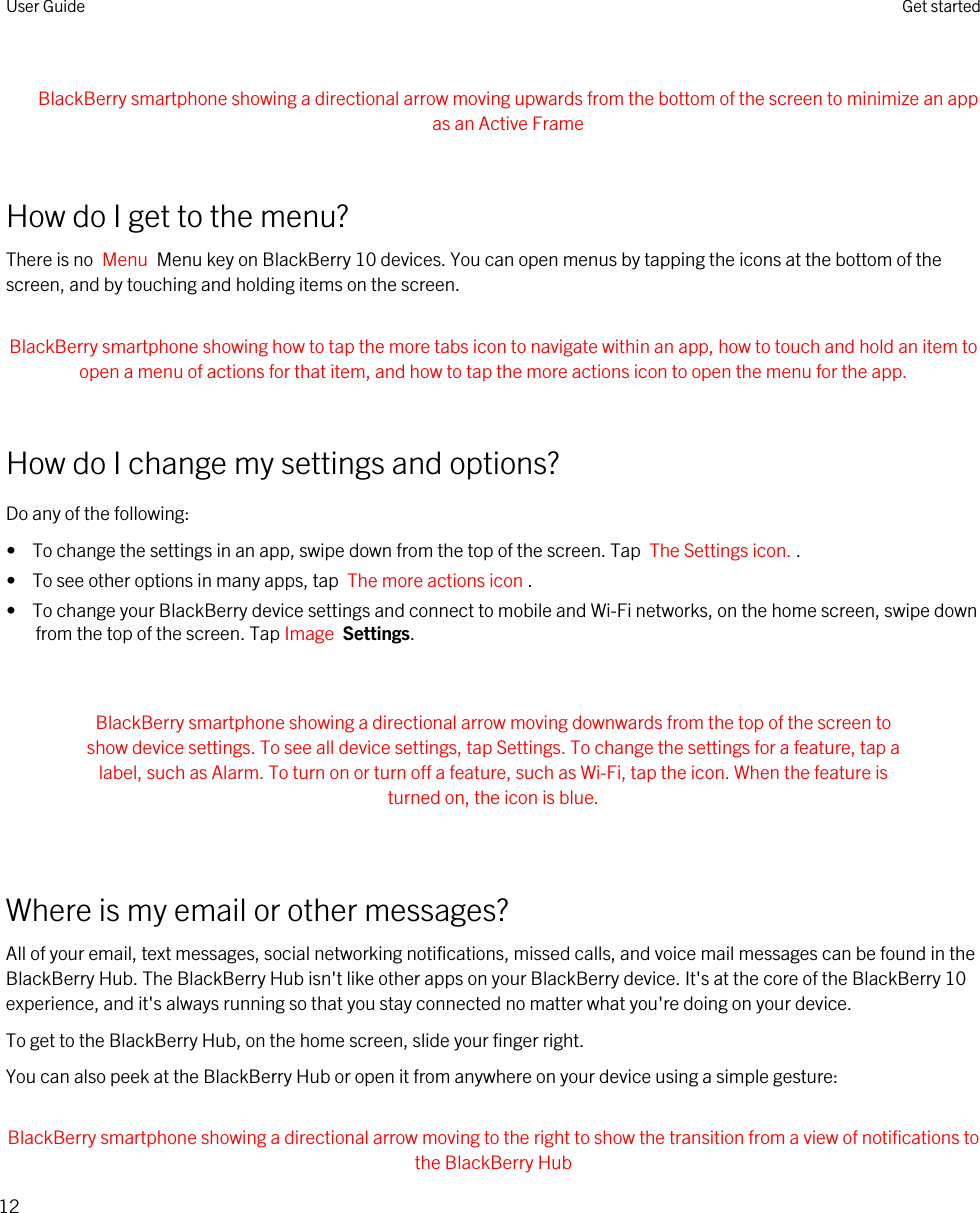  BlackBerry smartphone showing a directional arrow moving upwards from the bottom of the screen to minimize an app as an Active Frame How do I get to the menu?There is no  Menu  Menu key on BlackBerry 10 devices. You can open menus by tapping the icons at the bottom of the screen, and by touching and holding items on the screen. BlackBerry smartphone showing how to tap the more tabs icon to navigate within an app, how to touch and hold an item to open a menu of actions for that item, and how to tap the more actions icon to open the menu for the app. How do I change my settings and options?Do any of the following:•  To change the settings in an app, swipe down from the top of the screen. Tap  The Settings icon. .•  To see other options in many apps, tap  The more actions icon .•  To change your BlackBerry device settings and connect to mobile and Wi-Fi networks, on the home screen, swipe down from the top of the screen. Tap Image  Settings. BlackBerry smartphone showing a directional arrow moving downwards from the top of the screen to show device settings. To see all device settings, tap Settings. To change the settings for a feature, tap a label, such as Alarm. To turn on or turn off a feature, such as Wi-Fi, tap the icon. When the feature is turned on, the icon is blue. Where is my email or other messages?All of your email, text messages, social networking notifications, missed calls, and voice mail messages can be found in the BlackBerry Hub. The BlackBerry Hub isn&apos;t like other apps on your BlackBerry device. It&apos;s at the core of the BlackBerry 10 experience, and it&apos;s always running so that you stay connected no matter what you&apos;re doing on your device.To get to the BlackBerry Hub, on the home screen, slide your finger right.You can also peek at the BlackBerry Hub or open it from anywhere on your device using a simple gesture: BlackBerry smartphone showing a directional arrow moving to the right to show the transition from a view of notifications to the BlackBerry HubUser Guide Get started12