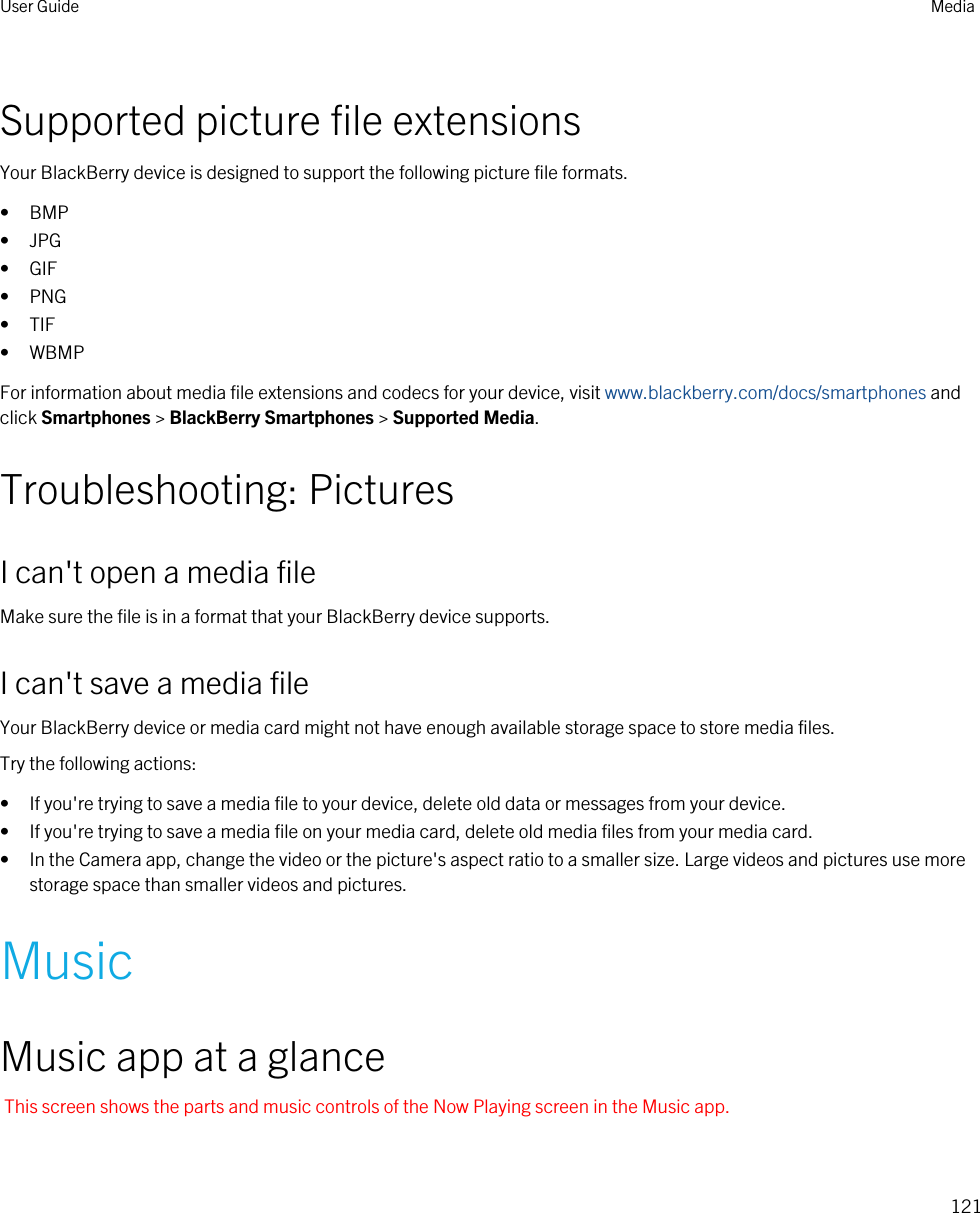 Supported picture file extensionsYour BlackBerry device is designed to support the following picture file formats.• BMP• JPG• GIF• PNG• TIF• WBMPFor information about media file extensions and codecs for your device, visit www.blackberry.com/docs/smartphones and click Smartphones &gt; BlackBerry Smartphones &gt; Supported Media.Troubleshooting: PicturesI can&apos;t open a media fileMake sure the file is in a format that your BlackBerry device supports.I can&apos;t save a media fileYour BlackBerry device or media card might not have enough available storage space to store media files.Try the following actions:• If you&apos;re trying to save a media file to your device, delete old data or messages from your device.• If you&apos;re trying to save a media file on your media card, delete old media files from your media card.• In the Camera app, change the video or the picture&apos;s aspect ratio to a smaller size. Large videos and pictures use more storage space than smaller videos and pictures.MusicMusic app at a glanceThis screen shows the parts and music controls of the Now Playing screen in the Music app.User Guide Media121