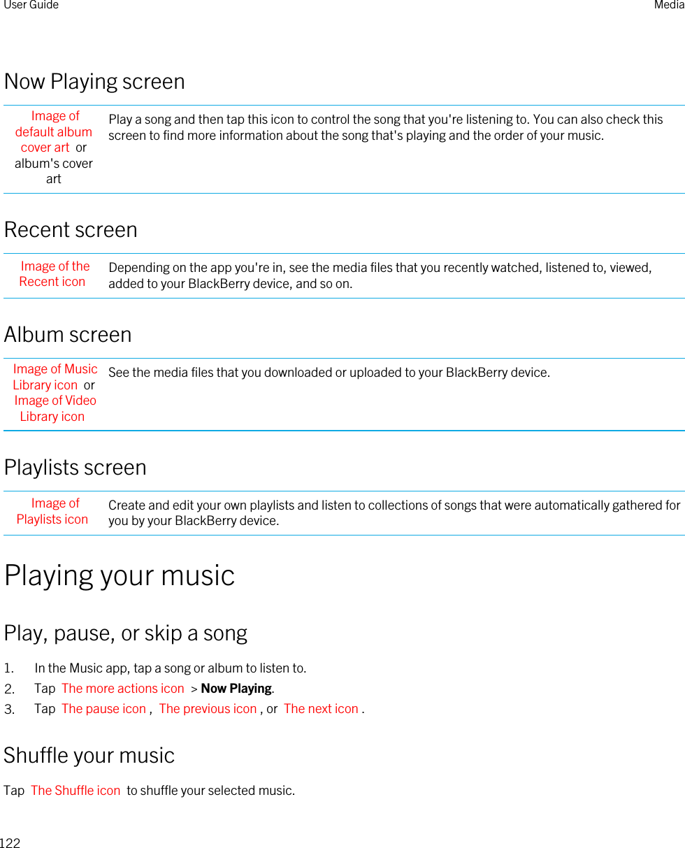 Now Playing screenImage of default album cover art  or album&apos;s cover artPlay a song and then tap this icon to control the song that you&apos;re listening to. You can also check this screen to find more information about the song that&apos;s playing and the order of your music.Recent screenImage of the Recent icon Depending on the app you&apos;re in, see the media files that you recently watched, listened to, viewed, added to your BlackBerry device, and so on.Album screenImage of Music Library icon  or Image of Video Library iconSee the media files that you downloaded or uploaded to your BlackBerry device.Playlists screenImage of Playlists icon Create and edit your own playlists and listen to collections of songs that were automatically gathered for you by your BlackBerry device.Playing your musicPlay, pause, or skip a song1. In the Music app, tap a song or album to listen to.2. Tap  The more actions icon  &gt; Now Playing.3. Tap  The pause icon ,  The previous icon , or  The next icon .Shuffle your musicTap  The Shuffle icon  to shuffle your selected music. User Guide Media122