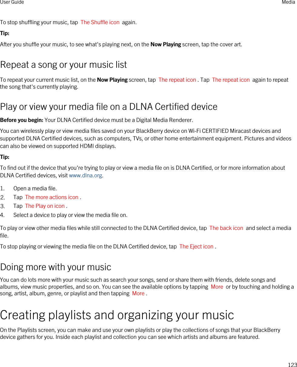 To stop shuffling your music, tap  The Shuffle icon  again.Tip: After you shuffle your music, to see what&apos;s playing next, on the Now Playing screen, tap the cover art.Repeat a song or your music listTo repeat your current music list, on the Now Playing screen, tap  The repeat icon . Tap  The repeat icon  again to repeat the song that&apos;s currently playing.Play or view your media file on a DLNA Certified deviceBefore you begin: Your DLNA Certified device must be a Digital Media Renderer.You can wirelessly play or view media files saved on your BlackBerry device on Wi-Fi CERTIFIED Miracast devices and supported DLNA Certified devices, such as computers, TVs, or other home entertainment equipment. Pictures and videos can also be viewed on supported HDMI displays.Tip: To find out if the device that you&apos;re trying to play or view a media file on is DLNA Certified, or for more information about DLNA Certified devices, visit www.dlna.org.1. Open a media file.2. Tap  The more actions icon .3. Tap  The Play on icon .4. Select a device to play or view the media file on.To play or view other media files while still connected to the DLNA Certified device, tap  The back icon  and select a media file.To stop playing or viewing the media file on the DLNA Certified device, tap  The Eject icon .Doing more with your musicYou can do lots more with your music such as search your songs, send or share them with friends, delete songs and albums, view music properties, and so on. You can see the available options by tapping  More  or by touching and holding a song, artist, album, genre, or playlist and then tapping  More .Creating playlists and organizing your musicOn the Playlists screen, you can make and use your own playlists or play the collections of songs that your BlackBerry device gathers for you. Inside each playlist and collection you can see which artists and albums are featured.User Guide Media123