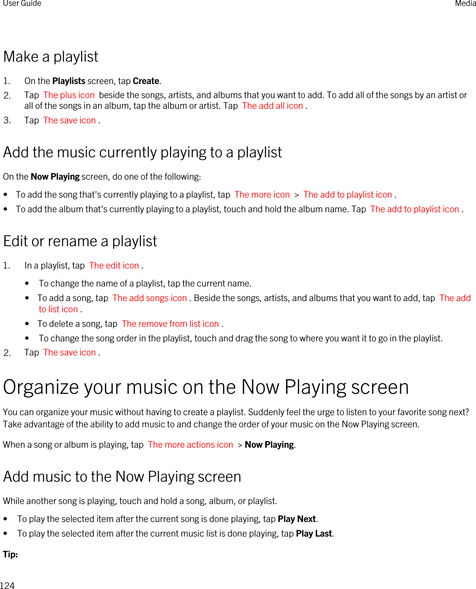 Make a playlist1. On the Playlists screen, tap Create.2. Tap  The plus icon  beside the songs, artists, and albums that you want to add. To add all of the songs by an artist or all of the songs in an album, tap the album or artist. Tap  The add all icon .3. Tap  The save icon .Add the music currently playing to a playlistOn the Now Playing screen, do one of the following:•  To add the song that&apos;s currently playing to a playlist, tap  The more icon  &gt;  The add to playlist icon .•  To add the album that&apos;s currently playing to a playlist, touch and hold the album name. Tap  The add to playlist icon .Edit or rename a playlist1. In a playlist, tap  The edit icon .• To change the name of a playlist, tap the current name.•  To add a song, tap  The add songs icon . Beside the songs, artists, and albums that you want to add, tap  The add to list icon .•  To delete a song, tap  The remove from list icon .• To change the song order in the playlist, touch and drag the song to where you want it to go in the playlist.2. Tap  The save icon .Organize your music on the Now Playing screenYou can organize your music without having to create a playlist. Suddenly feel the urge to listen to your favorite song next? Take advantage of the ability to add music to and change the order of your music on the Now Playing screen.When a song or album is playing, tap  The more actions icon  &gt; Now Playing.Add music to the Now Playing screenWhile another song is playing, touch and hold a song, album, or playlist.• To play the selected item after the current song is done playing, tap Play Next.• To play the selected item after the current music list is done playing, tap Play Last.Tip: User Guide Media124