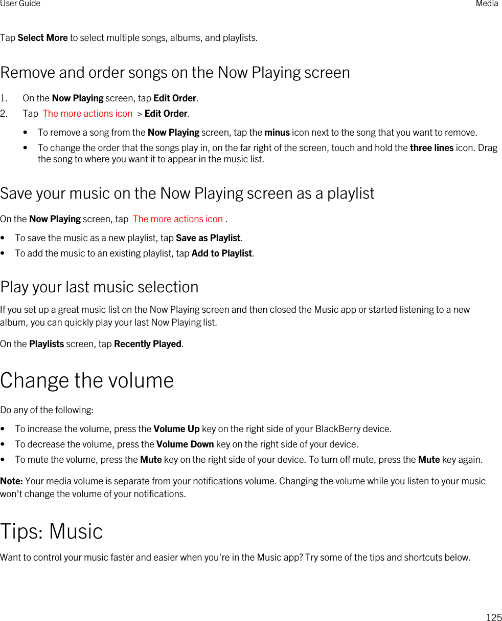 Tap Select More to select multiple songs, albums, and playlists.Remove and order songs on the Now Playing screen1. On the Now Playing screen, tap Edit Order.2. Tap  The more actions icon  &gt; Edit Order.• To remove a song from the Now Playing screen, tap the minus icon next to the song that you want to remove.• To change the order that the songs play in, on the far right of the screen, touch and hold the three lines icon. Drag the song to where you want it to appear in the music list.Save your music on the Now Playing screen as a playlistOn the Now Playing screen, tap  The more actions icon .• To save the music as a new playlist, tap Save as Playlist.• To add the music to an existing playlist, tap Add to Playlist.Play your last music selectionIf you set up a great music list on the Now Playing screen and then closed the Music app or started listening to a new album, you can quickly play your last Now Playing list.On the Playlists screen, tap Recently Played.Change the volumeDo any of the following:• To increase the volume, press the Volume Up key on the right side of your BlackBerry device.• To decrease the volume, press the Volume Down key on the right side of your device.• To mute the volume, press the Mute key on the right side of your device. To turn off mute, press the Mute key again.Note: Your media volume is separate from your notifications volume. Changing the volume while you listen to your music won&apos;t change the volume of your notifications.Tips: MusicWant to control your music faster and easier when you&apos;re in the Music app? Try some of the tips and shortcuts below.User Guide Media125