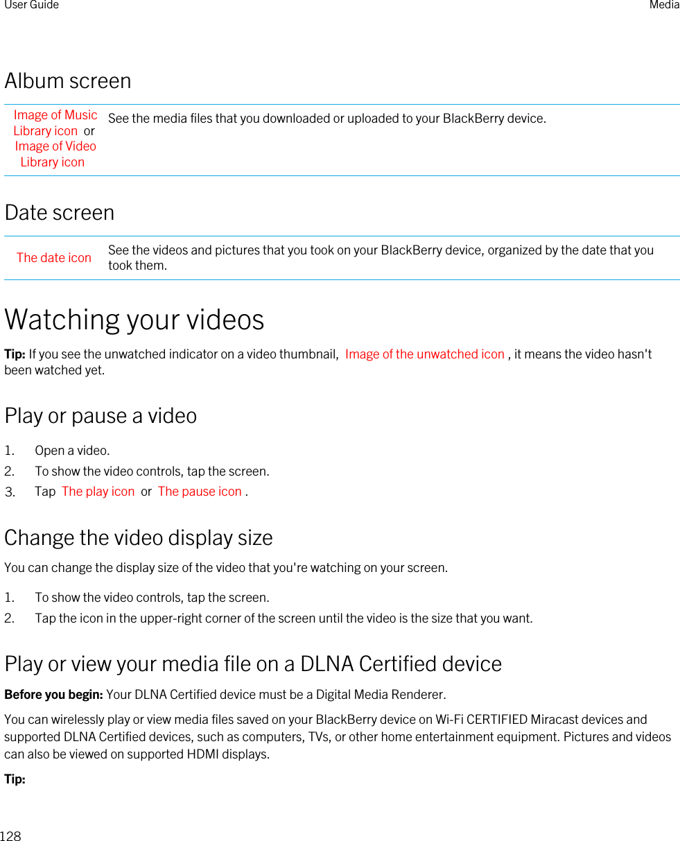 Album screenImage of Music Library icon  or Image of Video Library iconSee the media files that you downloaded or uploaded to your BlackBerry device.Date screenThe date icon See the videos and pictures that you took on your BlackBerry device, organized by the date that you took them.Watching your videosTip: If you see the unwatched indicator on a video thumbnail,  Image of the unwatched icon , it means the video hasn&apos;t been watched yet.Play or pause a video1. Open a video.2. To show the video controls, tap the screen.3. Tap  The play icon  or  The pause icon .Change the video display sizeYou can change the display size of the video that you&apos;re watching on your screen.1. To show the video controls, tap the screen.2. Tap the icon in the upper-right corner of the screen until the video is the size that you want.Play or view your media file on a DLNA Certified deviceBefore you begin: Your DLNA Certified device must be a Digital Media Renderer.You can wirelessly play or view media files saved on your BlackBerry device on Wi-Fi CERTIFIED Miracast devices and supported DLNA Certified devices, such as computers, TVs, or other home entertainment equipment. Pictures and videos can also be viewed on supported HDMI displays.Tip: User Guide Media128