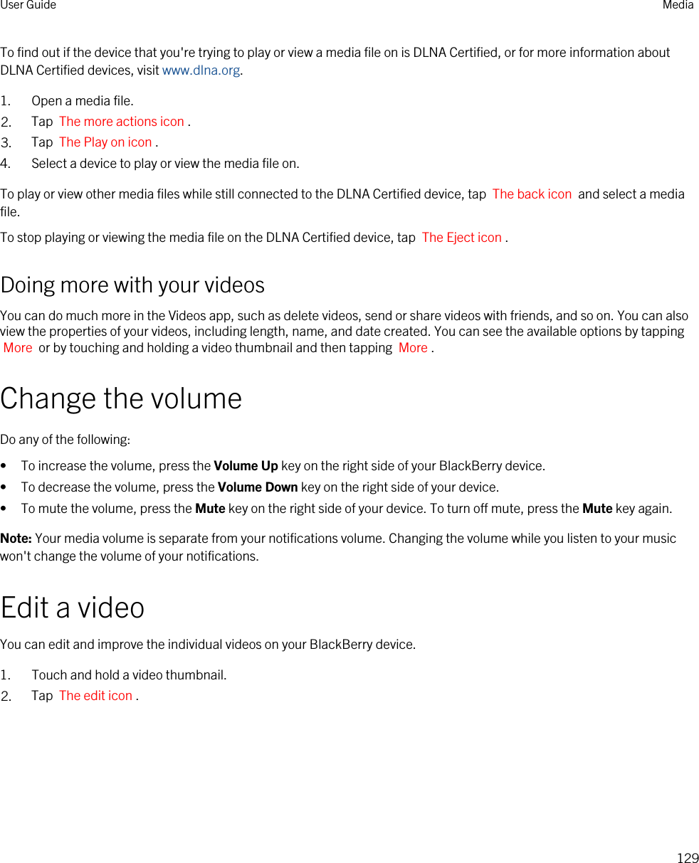 To find out if the device that you&apos;re trying to play or view a media file on is DLNA Certified, or for more information about DLNA Certified devices, visit www.dlna.org.1. Open a media file.2. Tap  The more actions icon .3. Tap  The Play on icon .4. Select a device to play or view the media file on.To play or view other media files while still connected to the DLNA Certified device, tap  The back icon  and select a media file.To stop playing or viewing the media file on the DLNA Certified device, tap  The Eject icon .Doing more with your videosYou can do much more in the Videos app, such as delete videos, send or share videos with friends, and so on. You can also view the properties of your videos, including length, name, and date created. You can see the available options by tapping More  or by touching and holding a video thumbnail and then tapping  More .Change the volumeDo any of the following:• To increase the volume, press the Volume Up key on the right side of your BlackBerry device.• To decrease the volume, press the Volume Down key on the right side of your device.• To mute the volume, press the Mute key on the right side of your device. To turn off mute, press the Mute key again.Note: Your media volume is separate from your notifications volume. Changing the volume while you listen to your music won&apos;t change the volume of your notifications.Edit a videoYou can edit and improve the individual videos on your BlackBerry device.1. Touch and hold a video thumbnail.2. Tap  The edit icon .User Guide Media129