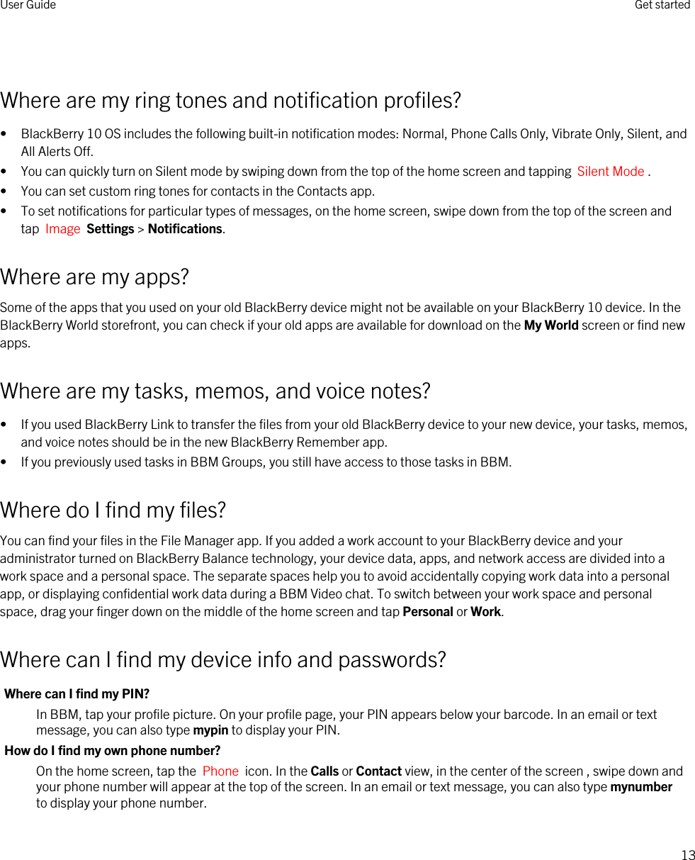  Where are my ring tones and notification profiles?• BlackBerry 10 OS includes the following built-in notification modes: Normal, Phone Calls Only, Vibrate Only, Silent, and All Alerts Off.• You can quickly turn on Silent mode by swiping down from the top of the home screen and tapping  Silent Mode .• You can set custom ring tones for contacts in the Contacts app.• To set notifications for particular types of messages, on the home screen, swipe down from the top of the screen and tap  Image  Settings &gt; Notifications.Where are my apps?Some of the apps that you used on your old BlackBerry device might not be available on your BlackBerry 10 device. In the BlackBerry World storefront, you can check if your old apps are available for download on the My World screen or find new apps.Where are my tasks, memos, and voice notes?• If you used BlackBerry Link to transfer the files from your old BlackBerry device to your new device, your tasks, memos, and voice notes should be in the new BlackBerry Remember app.• If you previously used tasks in BBM Groups, you still have access to those tasks in BBM.Where do I find my files?You can find your files in the File Manager app. If you added a work account to your BlackBerry device and your administrator turned on BlackBerry Balance technology, your device data, apps, and network access are divided into a work space and a personal space. The separate spaces help you to avoid accidentally copying work data into a personal app, or displaying confidential work data during a BBM Video chat. To switch between your work space and personal space, drag your finger down on the middle of the home screen and tap Personal or Work.Where can I find my device info and passwords?Where can I find my PIN?In BBM, tap your profile picture. On your profile page, your PIN appears below your barcode. In an email or text message, you can also type mypin to display your PIN.How do I find my own phone number?On the home screen, tap the  Phone  icon. In the Calls or Contact view, in the center of the screen , swipe down and your phone number will appear at the top of the screen. In an email or text message, you can also type mynumber to display your phone number.User Guide Get started13