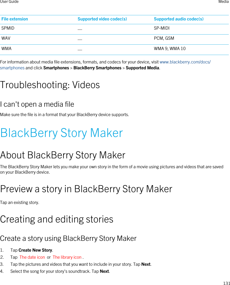 File extension Supported video codec(s) Supported audio codec(s)SPMID —SP-MIDIWAV —PCM, GSMWMA —WMA 9, WMA 10For information about media file extensions, formats, and codecs for your device, visit www.blackberry.com/docs/smartphones and click Smartphones &gt; BlackBerry Smartphones &gt; Supported Media.Troubleshooting: VideosI can&apos;t open a media fileMake sure the file is in a format that your BlackBerry device supports.BlackBerry Story MakerAbout BlackBerry Story MakerThe BlackBerry Story Maker lets you make your own story in the form of a movie using pictures and videos that are saved on your BlackBerry device.Preview a story in BlackBerry Story MakerTap an existing story.Creating and editing storiesCreate a story using BlackBerry Story Maker1. Tap Create New Story.2. Tap  The date icon  or  The library icon .3. Tap the pictures and videos that you want to include in your story. Tap Next.4. Select the song for your story&apos;s soundtrack. Tap Next.User Guide Media131