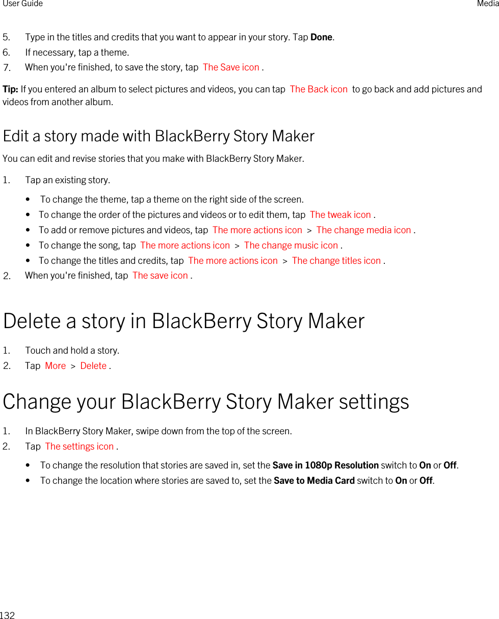 5. Type in the titles and credits that you want to appear in your story. Tap Done.6. If necessary, tap a theme.7. When you&apos;re finished, to save the story, tap  The Save icon .Tip: If you entered an album to select pictures and videos, you can tap  The Back icon  to go back and add pictures and videos from another album.Edit a story made with BlackBerry Story MakerYou can edit and revise stories that you make with BlackBerry Story Maker.1. Tap an existing story.• To change the theme, tap a theme on the right side of the screen.•  To change the order of the pictures and videos or to edit them, tap  The tweak icon .•  To add or remove pictures and videos, tap  The more actions icon  &gt;  The change media icon .•  To change the song, tap  The more actions icon  &gt;  The change music icon .•  To change the titles and credits, tap  The more actions icon  &gt;  The change titles icon .2. When you&apos;re finished, tap  The save icon .Delete a story in BlackBerry Story Maker1. Touch and hold a story.2. Tap  More  &gt;  Delete .Change your BlackBerry Story Maker settings1. In BlackBerry Story Maker, swipe down from the top of the screen.2. Tap  The settings icon .• To change the resolution that stories are saved in, set the Save in 1080p Resolution switch to On or Off.• To change the location where stories are saved to, set the Save to Media Card switch to On or Off.User Guide Media132