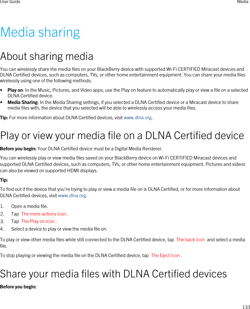 Media sharingAbout sharing mediaYou can wirelessly share the media files on your BlackBerry device with supported Wi-Fi CERTIFIED Miracast devices and DLNA Certified devices, such as computers, TVs, or other home entertainment equipment. You can share your media files wirelessly using one of the following methods:•Play on: In the Music, Pictures, and Video apps, use the Play on feature to automatically play or view a file on a selected DLNA Certified device.•Media Sharing: In the Media Sharing settings, if you selected a DLNA Certified device or a Miracast device to share media files with, the device that you selected will be able to wirelessly access your media files.Tip: For more information about DLNA Certified devices, visit www.dlna.org.Play or view your media file on a DLNA Certified deviceBefore you begin: Your DLNA Certified device must be a Digital Media Renderer.You can wirelessly play or view media files saved on your BlackBerry device on Wi-Fi CERTIFIED Miracast devices and supported DLNA Certified devices, such as computers, TVs, or other home entertainment equipment. Pictures and videos can also be viewed on supported HDMI displays.Tip: To find out if the device that you&apos;re trying to play or view a media file on is DLNA Certified, or for more information about DLNA Certified devices, visit www.dlna.org.1. Open a media file.2. Tap  The more actions icon .3. Tap  The Play on icon .4. Select a device to play or view the media file on.To play or view other media files while still connected to the DLNA Certified device, tap  The back icon  and select a media file.To stop playing or viewing the media file on the DLNA Certified device, tap  The Eject icon .Share your media files with DLNA Certified devicesBefore you begin: User Guide Media133