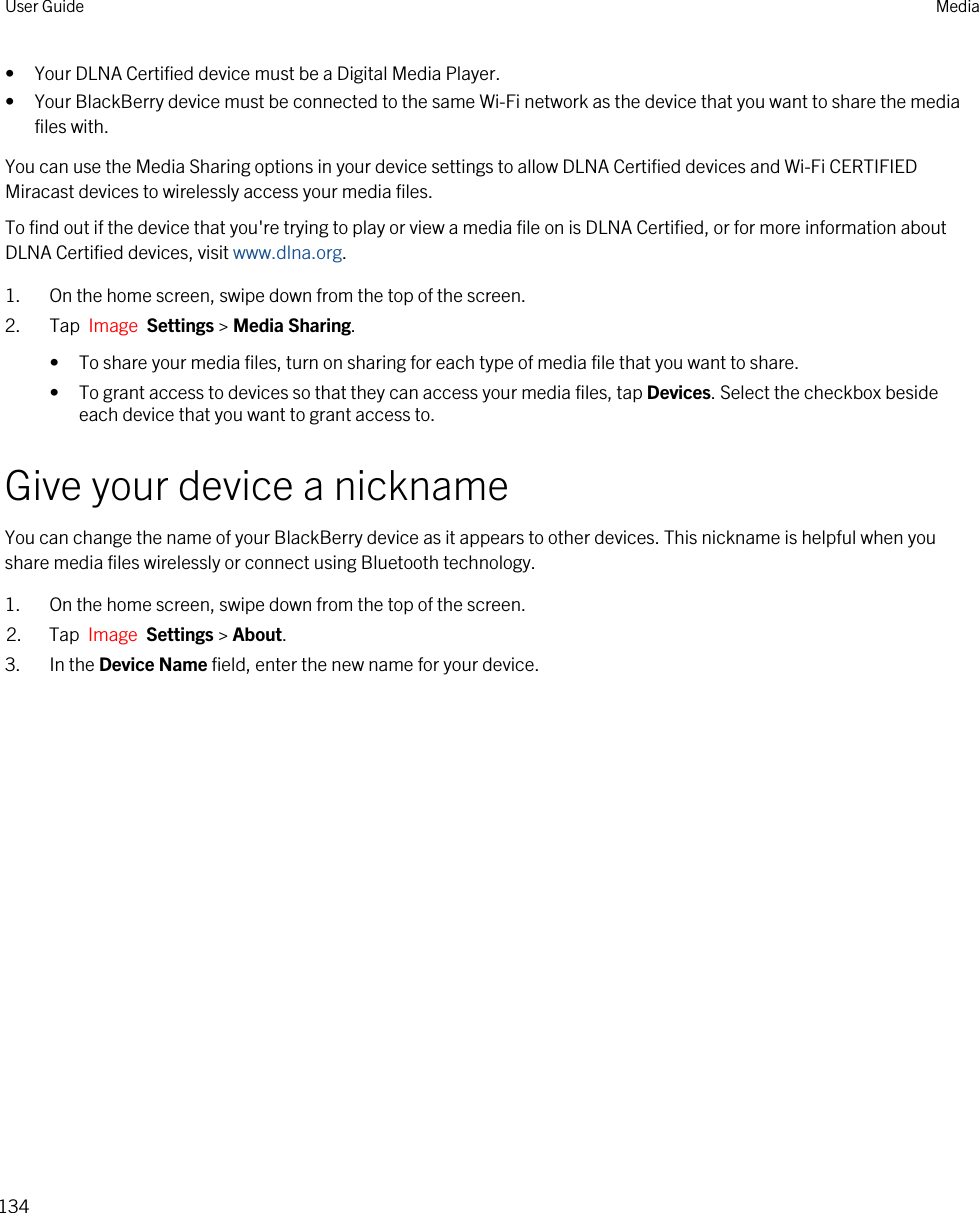 • Your DLNA Certified device must be a Digital Media Player.• Your BlackBerry device must be connected to the same Wi-Fi network as the device that you want to share the media files with.You can use the Media Sharing options in your device settings to allow DLNA Certified devices and Wi-Fi CERTIFIED Miracast devices to wirelessly access your media files.To find out if the device that you&apos;re trying to play or view a media file on is DLNA Certified, or for more information about DLNA Certified devices, visit www.dlna.org.1. On the home screen, swipe down from the top of the screen.2. Tap  Image  Settings &gt; Media Sharing.• To share your media files, turn on sharing for each type of media file that you want to share.• To grant access to devices so that they can access your media files, tap Devices. Select the checkbox beside each device that you want to grant access to.Give your device a nicknameYou can change the name of your BlackBerry device as it appears to other devices. This nickname is helpful when you share media files wirelessly or connect using Bluetooth technology.1. On the home screen, swipe down from the top of the screen.2. Tap  Image  Settings &gt; About.3. In the Device Name field, enter the new name for your device.User Guide Media134