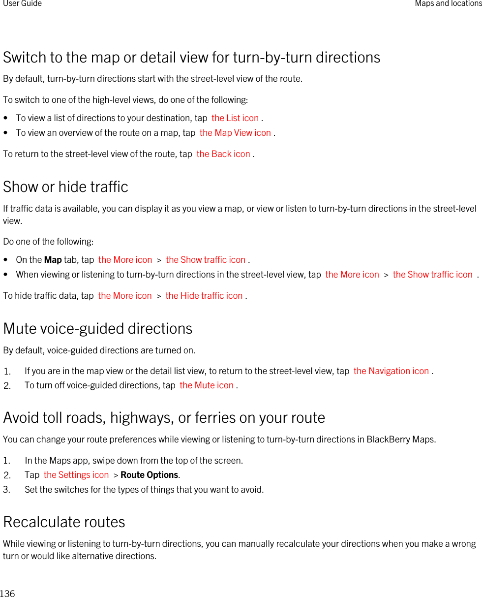 Switch to the map or detail view for turn-by-turn directionsBy default, turn-by-turn directions start with the street-level view of the route.To switch to one of the high-level views, do one of the following:•  To view a list of directions to your destination, tap  the List icon .•  To view an overview of the route on a map, tap  the Map View icon .To return to the street-level view of the route, tap  the Back icon .Show or hide trafficIf traffic data is available, you can display it as you view a map, or view or listen to turn-by-turn directions in the street-level view.Do one of the following:•  On the Map tab, tap  the More icon  &gt;  the Show traffic icon .•  When viewing or listening to turn-by-turn directions in the street-level view, tap  the More icon  &gt;  the Show traffic icon  .To hide traffic data, tap  the More icon  &gt;  the Hide traffic icon .Mute voice-guided directionsBy default, voice-guided directions are turned on.1. If you are in the map view or the detail list view, to return to the street-level view, tap  the Navigation icon .2. To turn off voice-guided directions, tap  the Mute icon .Avoid toll roads, highways, or ferries on your routeYou can change your route preferences while viewing or listening to turn-by-turn directions in BlackBerry Maps.1. In the Maps app, swipe down from the top of the screen.2. Tap  the Settings icon  &gt; Route Options.3. Set the switches for the types of things that you want to avoid.Recalculate routesWhile viewing or listening to turn-by-turn directions, you can manually recalculate your directions when you make a wrong turn or would like alternative directions.User Guide Maps and locations136