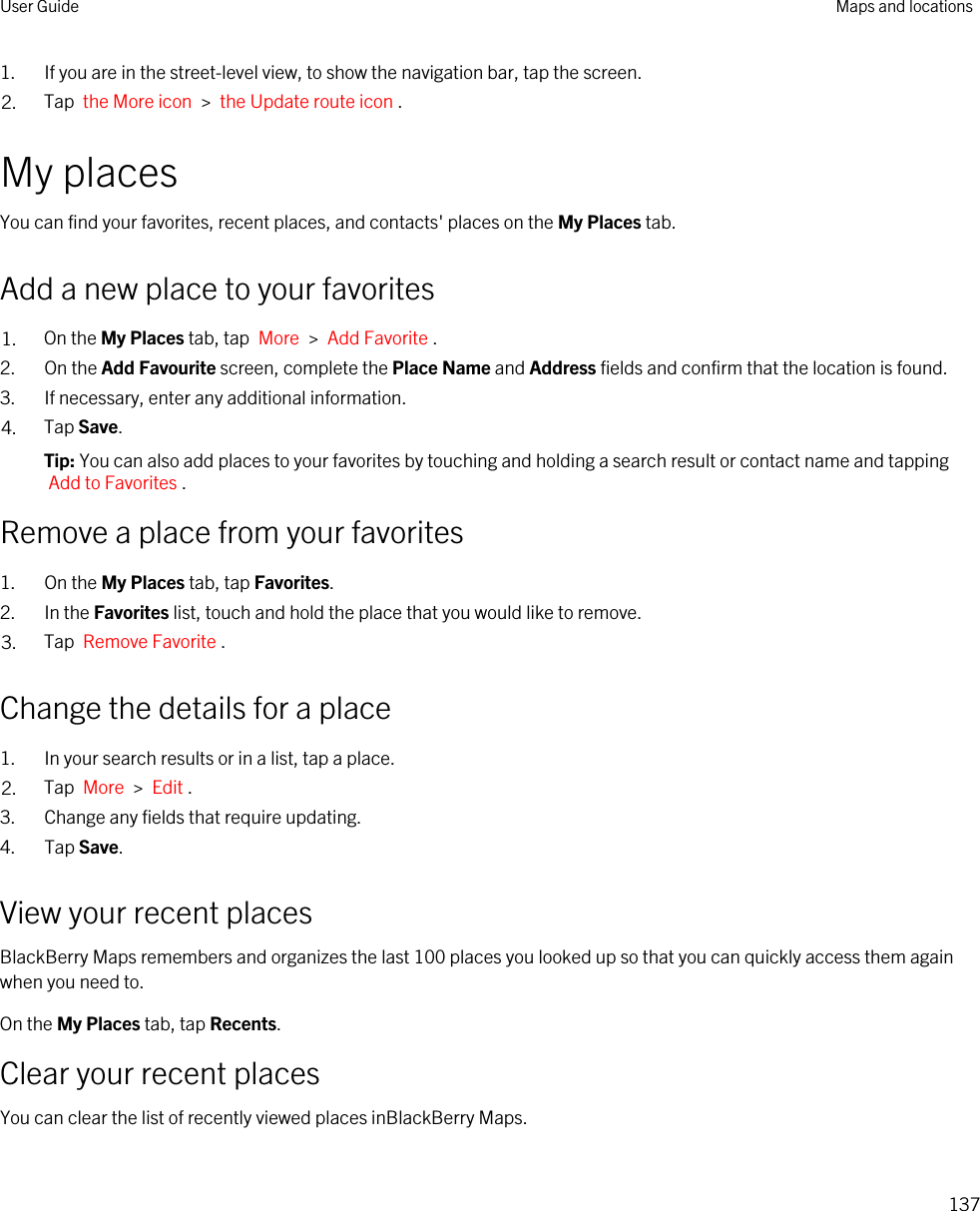 1. If you are in the street-level view, to show the navigation bar, tap the screen.2. Tap  the More icon  &gt;  the Update route icon .My placesYou can find your favorites, recent places, and contacts&apos; places on the My Places tab.Add a new place to your favorites1. On the My Places tab, tap  More  &gt;  Add Favorite .2. On the Add Favourite screen, complete the Place Name and Address fields and confirm that the location is found.3. If necessary, enter any additional information.4. Tap Save.Tip: You can also add places to your favorites by touching and holding a search result or contact name and tapping Add to Favorites .Remove a place from your favorites1. On the My Places tab, tap Favorites.2. In the Favorites list, touch and hold the place that you would like to remove.3. Tap  Remove Favorite .Change the details for a place1. In your search results or in a list, tap a place.2. Tap  More  &gt;  Edit .3. Change any fields that require updating.4. Tap Save.View your recent placesBlackBerry Maps remembers and organizes the last 100 places you looked up so that you can quickly access them again when you need to.On the My Places tab, tap Recents.Clear your recent placesYou can clear the list of recently viewed places inBlackBerry Maps.User Guide Maps and locations137