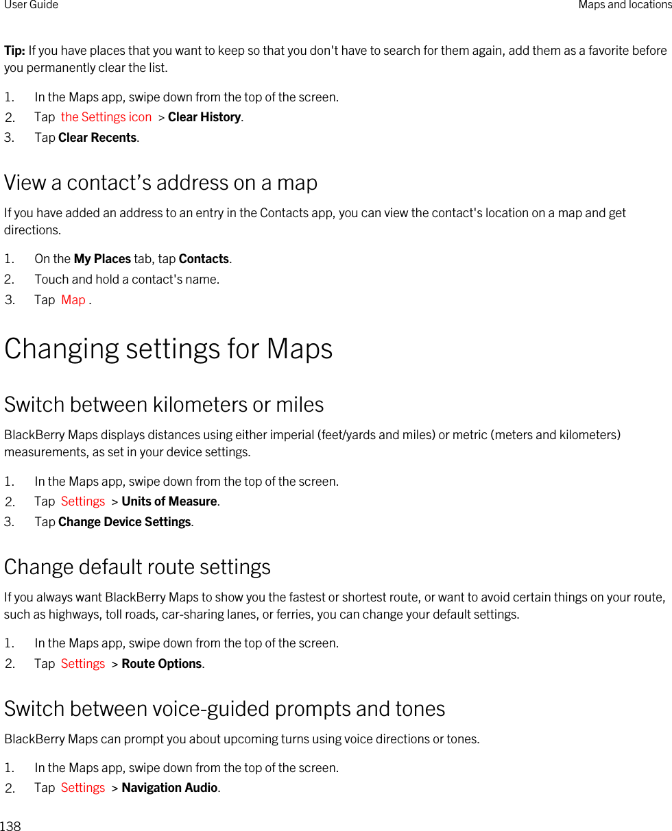 Tip: If you have places that you want to keep so that you don&apos;t have to search for them again, add them as a favorite before you permanently clear the list.1. In the Maps app, swipe down from the top of the screen.2. Tap  the Settings icon  &gt; Clear History.3. Tap Clear Recents.View a contact’s address on a mapIf you have added an address to an entry in the Contacts app, you can view the contact&apos;s location on a map and get directions.1. On the My Places tab, tap Contacts.2. Touch and hold a contact&apos;s name.3. Tap  Map .Changing settings for MapsSwitch between kilometers or milesBlackBerry Maps displays distances using either imperial (feet/yards and miles) or metric (meters and kilometers) measurements, as set in your device settings.1. In the Maps app, swipe down from the top of the screen.2. Tap  Settings  &gt; Units of Measure.3. Tap Change Device Settings.Change default route settingsIf you always want BlackBerry Maps to show you the fastest or shortest route, or want to avoid certain things on your route, such as highways, toll roads, car-sharing lanes, or ferries, you can change your default settings.1. In the Maps app, swipe down from the top of the screen.2. Tap  Settings  &gt; Route Options.Switch between voice-guided prompts and tonesBlackBerry Maps can prompt you about upcoming turns using voice directions or tones.1. In the Maps app, swipe down from the top of the screen.2. Tap  Settings  &gt; Navigation Audio.User Guide Maps and locations138