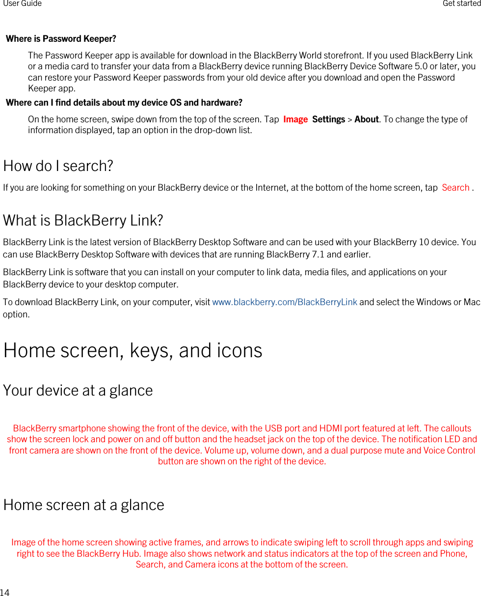 Where is Password Keeper?The Password Keeper app is available for download in the BlackBerry World storefront. If you used BlackBerry Link or a media card to transfer your data from a BlackBerry device running BlackBerry Device Software 5.0 or later, you can restore your Password Keeper passwords from your old device after you download and open the Password Keeper app.Where can I find details about my device OS and hardware?On the home screen, swipe down from the top of the screen. Tap  Image  Settings &gt; About. To change the type of information displayed, tap an option in the drop-down list.How do I search?If you are looking for something on your BlackBerry device or the Internet, at the bottom of the home screen, tap  Search .What is BlackBerry Link?BlackBerry Link is the latest version of BlackBerry Desktop Software and can be used with your BlackBerry 10 device. You can use BlackBerry Desktop Software with devices that are running BlackBerry 7.1 and earlier.BlackBerry Link is software that you can install on your computer to link data, media files, and applications on your BlackBerry device to your desktop computer.To download BlackBerry Link, on your computer, visit www.blackberry.com/BlackBerryLink and select the Windows or Mac option.Home screen, keys, and iconsYour device at a glance BlackBerry smartphone showing the front of the device, with the USB port and HDMI port featured at left. The callouts show the screen lock and power on and off button and the headset jack on the top of the device. The notification LED and front camera are shown on the front of the device. Volume up, volume down, and a dual purpose mute and Voice Control button are shown on the right of the device. Home screen at a glance Image of the home screen showing active frames, and arrows to indicate swiping left to scroll through apps and swiping right to see the BlackBerry Hub. Image also shows network and status indicators at the top of the screen and Phone, Search, and Camera icons at the bottom of the screen.User Guide Get started14