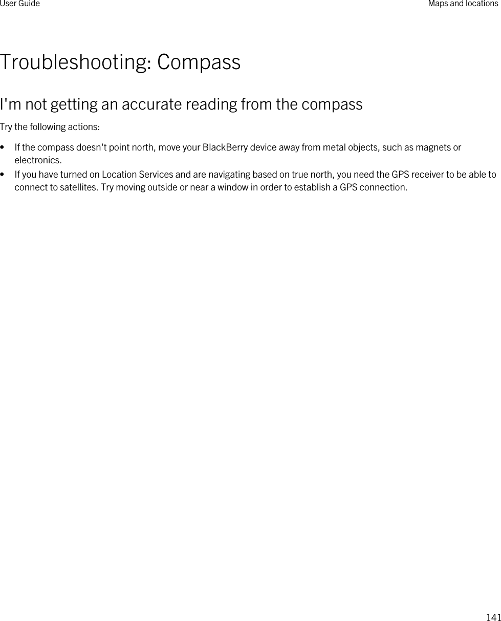 Troubleshooting: CompassI&apos;m not getting an accurate reading from the compassTry the following actions:• If the compass doesn&apos;t point north, move your BlackBerry device away from metal objects, such as magnets or electronics.• If you have turned on Location Services and are navigating based on true north, you need the GPS receiver to be able to connect to satellites. Try moving outside or near a window in order to establish a GPS connection.User Guide Maps and locations141