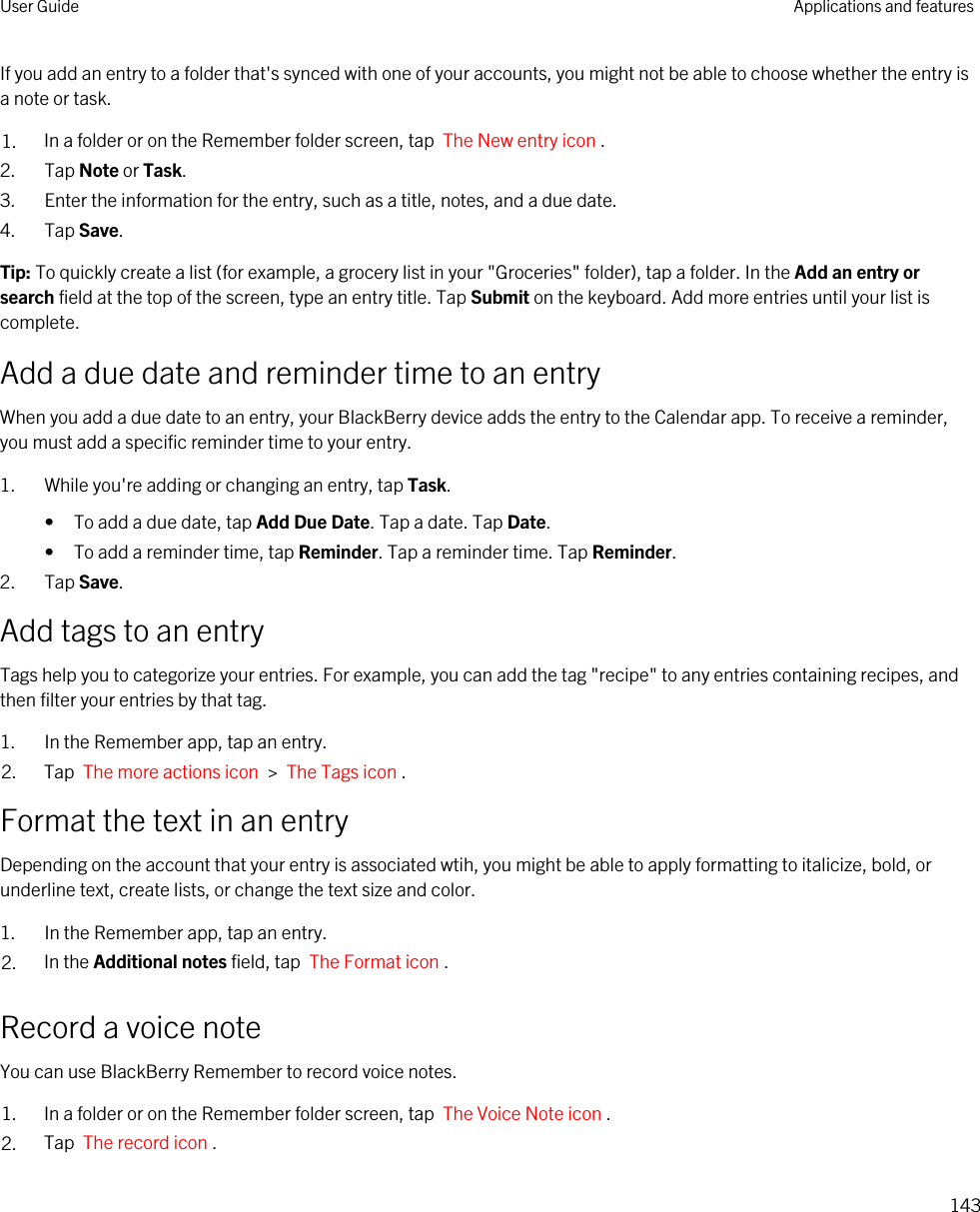 If you add an entry to a folder that&apos;s synced with one of your accounts, you might not be able to choose whether the entry is a note or task.1. In a folder or on the Remember folder screen, tap  The New entry icon .2. Tap Note or Task.3. Enter the information for the entry, such as a title, notes, and a due date.4. Tap Save.Tip: To quickly create a list (for example, a grocery list in your &quot;Groceries&quot; folder), tap a folder. In the Add an entry or search field at the top of the screen, type an entry title. Tap Submit on the keyboard. Add more entries until your list is complete.Add a due date and reminder time to an entryWhen you add a due date to an entry, your BlackBerry device adds the entry to the Calendar app. To receive a reminder, you must add a specific reminder time to your entry.1. While you&apos;re adding or changing an entry, tap Task.• To add a due date, tap Add Due Date. Tap a date. Tap Date.• To add a reminder time, tap Reminder. Tap a reminder time. Tap Reminder.2. Tap Save.Add tags to an entryTags help you to categorize your entries. For example, you can add the tag &quot;recipe&quot; to any entries containing recipes, and then filter your entries by that tag.1. In the Remember app, tap an entry.2. Tap  The more actions icon  &gt;  The Tags icon .Format the text in an entryDepending on the account that your entry is associated wtih, you might be able to apply formatting to italicize, bold, or underline text, create lists, or change the text size and color.1. In the Remember app, tap an entry.2. In the Additional notes field, tap  The Format icon .Record a voice noteYou can use BlackBerry Remember to record voice notes.1. In a folder or on the Remember folder screen, tap  The Voice Note icon .2. Tap  The record icon .User Guide Applications and features143