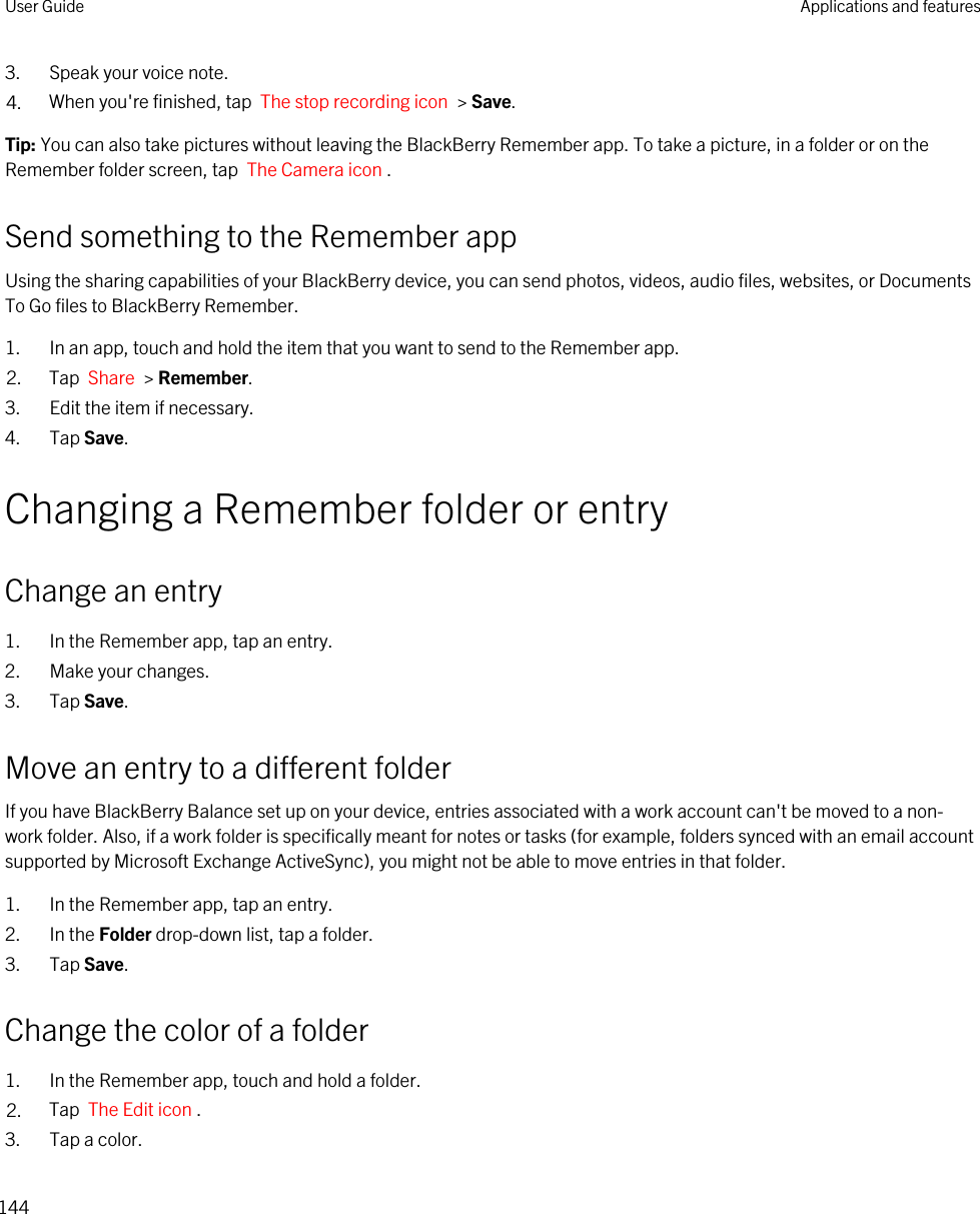 3. Speak your voice note.4. When you&apos;re finished, tap  The stop recording icon  &gt; Save.Tip: You can also take pictures without leaving the BlackBerry Remember app. To take a picture, in a folder or on the Remember folder screen, tap  The Camera icon .Send something to the Remember appUsing the sharing capabilities of your BlackBerry device, you can send photos, videos, audio files, websites, or Documents To Go files to BlackBerry Remember.1. In an app, touch and hold the item that you want to send to the Remember app.2. Tap  Share  &gt; Remember.3. Edit the item if necessary.4. Tap Save.Changing a Remember folder or entryChange an entry1. In the Remember app, tap an entry.2. Make your changes.3. Tap Save.Move an entry to a different folderIf you have BlackBerry Balance set up on your device, entries associated with a work account can&apos;t be moved to a non-work folder. Also, if a work folder is specifically meant for notes or tasks (for example, folders synced with an email account supported by Microsoft Exchange ActiveSync), you might not be able to move entries in that folder.1. In the Remember app, tap an entry.2. In the Folder drop-down list, tap a folder.3. Tap Save.Change the color of a folder1. In the Remember app, touch and hold a folder.2. Tap  The Edit icon .3. Tap a color.User Guide Applications and features144