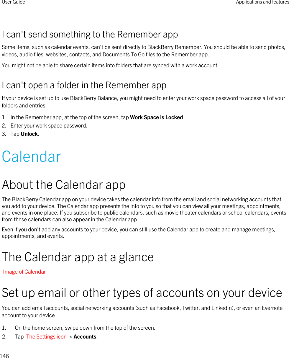 I can&apos;t send something to the Remember appSome items, such as calendar events, can&apos;t be sent directly to BlackBerry Remember. You should be able to send photos, videos, audio files, websites, contacts, and Documents To Go files to the Remember app.You might not be able to share certain items into folders that are synced with a work account.I can&apos;t open a folder in the Remember appIf your device is set up to use BlackBerry Balance, you might need to enter your work space password to access all of your folders and entries.1. In the Remember app, at the top of the screen, tap Work Space is Locked.2. Enter your work space password.3. Tap Unlock.CalendarAbout the Calendar appThe BlackBerry Calendar app on your device takes the calendar info from the email and social networking accounts that you add to your device. The Calendar app presents the info to you so that you can view all your meetings, appointments, and events in one place. If you subscribe to public calendars, such as movie theater calendars or school calendars, events from those calendars can also appear in the Calendar app.Even if you don&apos;t add any accounts to your device, you can still use the Calendar app to create and manage meetings, appointments, and events.The Calendar app at a glanceImage of CalendarSet up email or other types of accounts on your deviceYou can add email accounts, social networking accounts (such as Facebook, Twitter, and LinkedIn), or even an Evernote account to your device.1. On the home screen, swipe down from the top of the screen.2. Tap  The Settings icon  &gt; Accounts.User Guide Applications and features146