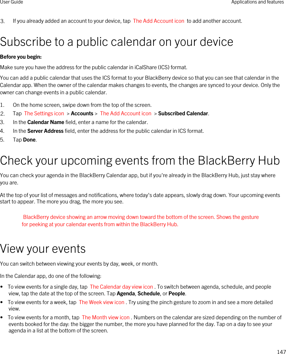 3. If you already added an account to your device, tap  The Add Account icon  to add another account.Subscribe to a public calendar on your deviceBefore you begin: Make sure you have the address for the public calendar in iCalShare (ICS) format.You can add a public calendar that uses the ICS format to your BlackBerry device so that you can see that calendar in the Calendar app. When the owner of the calendar makes changes to events, the changes are synced to your device. Only the owner can change events in a public calendar.1. On the home screen, swipe down from the top of the screen.2. Tap  The Settings icon  &gt; Accounts &gt;  The Add Account icon  &gt; Subscribed Calendar.3. In the Calendar Name field, enter a name for the calendar.4. In the Server Address field, enter the address for the public calendar in ICS format.5. Tap Done.Check your upcoming events from the BlackBerry HubYou can check your agenda in the BlackBerry Calendar app, but if you&apos;re already in the BlackBerry Hub, just stay where you are.At the top of your list of messages and notifications, where today&apos;s date appears, slowly drag down. Your upcoming events start to appear. The more you drag, the more you see.BlackBerry device showing an arrow moving down toward the bottom of the screen. Shows the gesture for peeking at your calendar events from within the BlackBerry Hub.View your eventsYou can switch between viewing your events by day, week, or month.In the Calendar app, do one of the following:•  To view events for a single day, tap  The Calendar day view icon . To switch between agenda, schedule, and people view, tap the date at the top of the screen. Tap Agenda, Schedule, or People.•  To view events for a week, tap  The Week view icon . Try using the pinch gesture to zoom in and see a more detailed view.•  To view events for a month, tap  The Month view icon . Numbers on the calendar are sized depending on the number of events booked for the day: the bigger the number, the more you have planned for the day. Tap on a day to see your agenda in a list at the bottom of the screen.User Guide Applications and features147