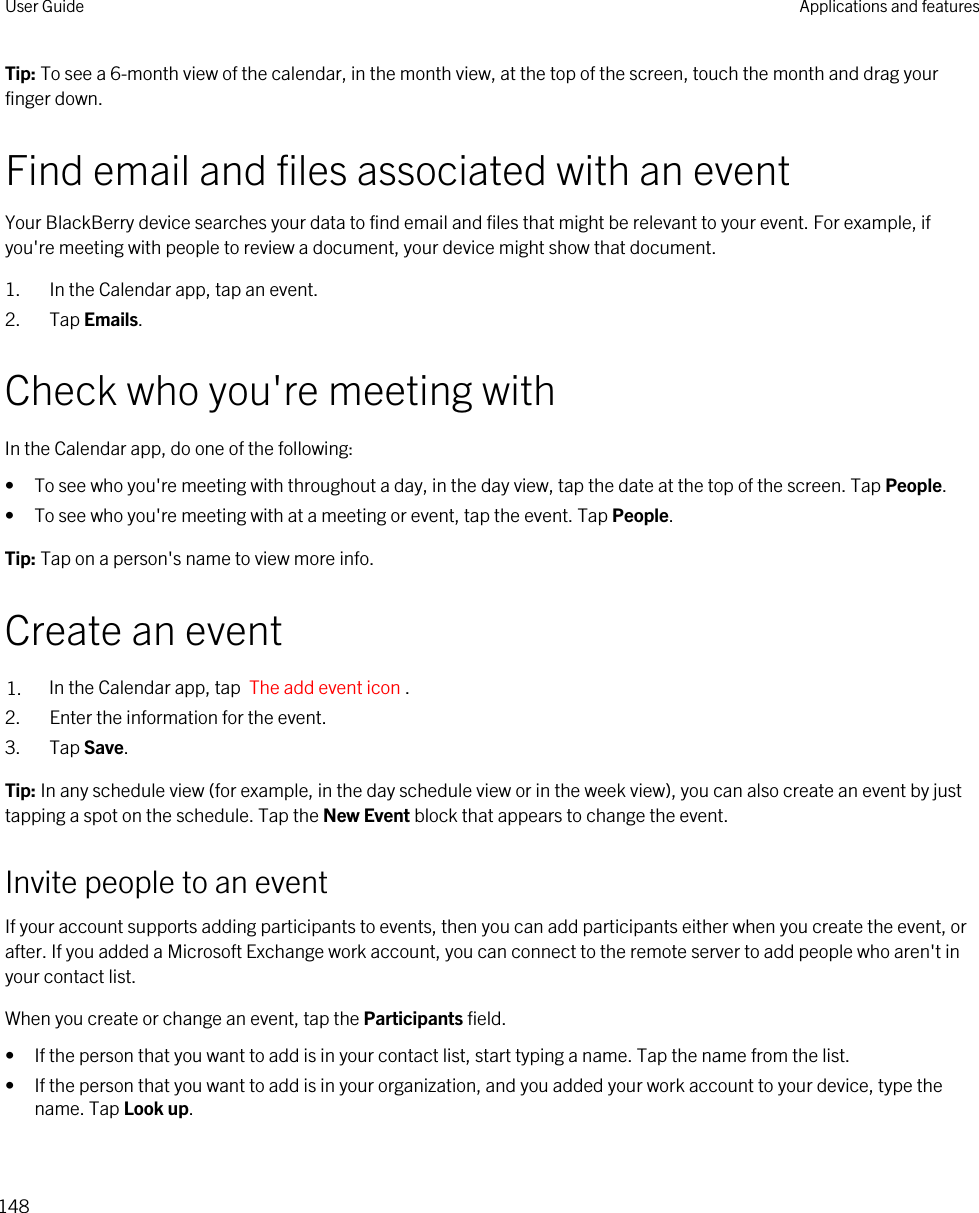 Tip: To see a 6-month view of the calendar, in the month view, at the top of the screen, touch the month and drag your finger down.Find email and files associated with an eventYour BlackBerry device searches your data to find email and files that might be relevant to your event. For example, if you&apos;re meeting with people to review a document, your device might show that document.1. In the Calendar app, tap an event.2. Tap Emails.Check who you&apos;re meeting withIn the Calendar app, do one of the following:• To see who you&apos;re meeting with throughout a day, in the day view, tap the date at the top of the screen. Tap People.• To see who you&apos;re meeting with at a meeting or event, tap the event. Tap People.Tip: Tap on a person&apos;s name to view more info.Create an event1. In the Calendar app, tap  The add event icon .2. Enter the information for the event.3. Tap Save.Tip: In any schedule view (for example, in the day schedule view or in the week view), you can also create an event by just tapping a spot on the schedule. Tap the New Event block that appears to change the event.Invite people to an eventIf your account supports adding participants to events, then you can add participants either when you create the event, or after. If you added a Microsoft Exchange work account, you can connect to the remote server to add people who aren&apos;t in your contact list.When you create or change an event, tap the Participants field.• If the person that you want to add is in your contact list, start typing a name. Tap the name from the list.• If the person that you want to add is in your organization, and you added your work account to your device, type the name. Tap Look up.User Guide Applications and features148