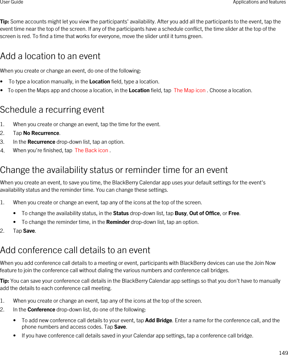 Tip: Some accounts might let you view the participants&apos; availability. After you add all the participants to the event, tap the event time near the top of the screen. If any of the participants have a schedule conflict, the time slider at the top of the screen is red. To find a time that works for everyone, move the slider until it turns green.Add a location to an eventWhen you create or change an event, do one of the following:• To type a location manually, in the Location field, type a location.•  To open the Maps app and choose a location, in the Location field, tap  The Map icon . Choose a location.Schedule a recurring event1. When you create or change an event, tap the time for the event.2. Tap No Recurrence.3. In the Recurrence drop-down list, tap an option.4. When you&apos;re finished, tap  The Back icon .Change the availability status or reminder time for an eventWhen you create an event, to save you time, the BlackBerry Calendar app uses your default settings for the event&apos;s availability status and the reminder time. You can change these settings.1. When you create or change an event, tap any of the icons at the top of the screen.• To change the availability status, in the Status drop-down list, tap Busy, Out of Office, or Free.• To change the reminder time, in the Reminder drop-down list, tap an option.2. Tap Save.Add conference call details to an eventWhen you add conference call details to a meeting or event, participants with BlackBerry devices can use the Join Now feature to join the conference call without dialing the various numbers and conference call bridges.Tip: You can save your conference call details in the BlackBerry Calendar app settings so that you don&apos;t have to manually add the details to each conference call meeting.1. When you create or change an event, tap any of the icons at the top of the screen.2. In the Conference drop-down list, do one of the following:• To add new conference call details to your event, tap Add Bridge. Enter a name for the conference call, and the phone numbers and access codes. Tap Save.• If you have conference call details saved in your Calendar app settings, tap a conference call bridge.User Guide Applications and features149