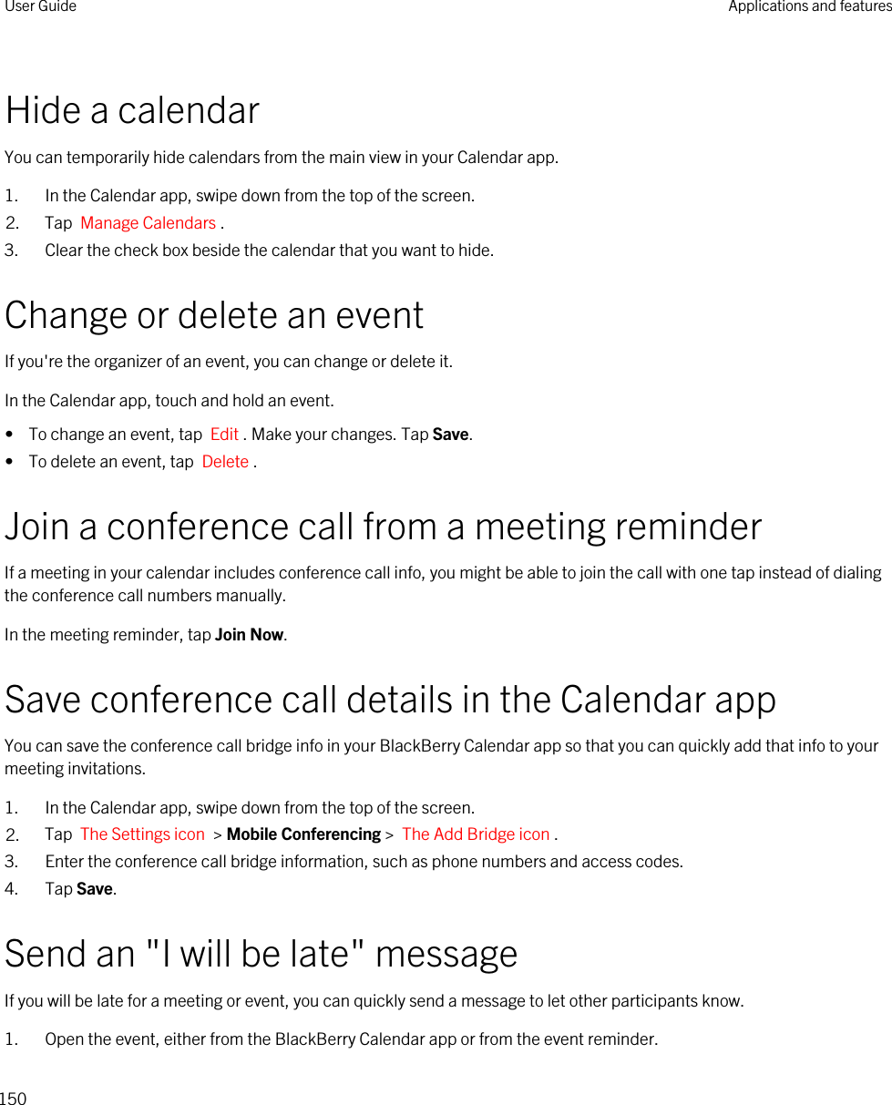 Hide a calendarYou can temporarily hide calendars from the main view in your Calendar app.1. In the Calendar app, swipe down from the top of the screen.2. Tap  Manage Calendars .3. Clear the check box beside the calendar that you want to hide.Change or delete an eventIf you&apos;re the organizer of an event, you can change or delete it.In the Calendar app, touch and hold an event.•  To change an event, tap  Edit . Make your changes. Tap Save.•  To delete an event, tap  Delete .Join a conference call from a meeting reminderIf a meeting in your calendar includes conference call info, you might be able to join the call with one tap instead of dialing the conference call numbers manually.In the meeting reminder, tap Join Now.Save conference call details in the Calendar appYou can save the conference call bridge info in your BlackBerry Calendar app so that you can quickly add that info to your meeting invitations.1. In the Calendar app, swipe down from the top of the screen.2. Tap  The Settings icon  &gt; Mobile Conferencing &gt;  The Add Bridge icon . 3. Enter the conference call bridge information, such as phone numbers and access codes.4. Tap Save.Send an &quot;I will be late&quot; messageIf you will be late for a meeting or event, you can quickly send a message to let other participants know.1. Open the event, either from the BlackBerry Calendar app or from the event reminder.User Guide Applications and features150